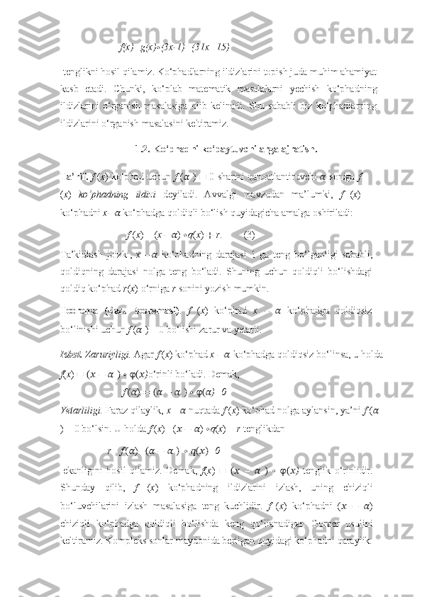 f(x)=g(x) ∙ (3x-1)+(31x+15)
tenglikni hosil qilamiz. Ko‘phadlarning ildizlarini topish juda muhim ahamiyat
kasb   etadi.   Chunki,   ko‘plab   matematik   masalalarni   yechish   ko‘phadning
ildizlarini   o‘rganish   masalasiga   olib   kelinadi.   Shu   sababli   biz   ko‘phadlarning
ildizlarini   o‘rganish   masalasini   keltiramiz.
1.2. Ko‘phadni   ko‘paytuvchilarga   ajratish.
Ta’rif.   f   ( x )   ko‘phad   uchun   f   ( ??????   )   =   0   shartni   qanoatlantiruvchi   ??????   soniga   f
( x )   ko‘phadning   ildizi   deyiladi.   Avvalgi   mavzudan   ma’lumki,   f   ( x )
ko‘phadni  x −??????   ko‘phadga   qoldiqli   bo‘lish   quyidagicha   amalga   oshiriladi:
f   ( x )   =   ( x   −?????? )   ∙ q ( x )   +   r . (3)
Ta’kidlash   joizki,   x   −??????   ko‘phadning   darajasi   1   ga   teng   bo‘lganligi   sababli,
qoldiqning   darajasi   nolga   teng   bo‘ladi.   Shuning   uchun   qoldiqli   bo‘lishdagi
qoldiq   ko‘phad   r ( x )   o‘rniga  r  sonini   yozish   mumkin.
Teorema   (Bezu   teoremasi) .   f   ( x )   ko‘phad   x   –   ??????   ko‘phadga   qoldiqsiz
bo‘linishi   uchun   f   ( ??????   )   =   0   bo‘lishi   zarur   va   yetarli.
Isbot.   Zaruriyligi.   Agar   f   ( x )   ko‘phad   x   −??????   ko‘phadga   qoldiqsiz   bo‘linsa,   u   holda
f ( x )   =   (??????   −   ??????   )   ∙   φ(?????? ) o‘rinli   bo‘ladi.   Demak,
f   ( ?????? )   =   (??????   −   ??????   )   ∙   φ(?????? )=0
Yetarliligi.  Faraz qilaylik,  x=  ??????   nuqtada  f  ( x ) ko‘phad nolga aylansin, ya’ni  f  ( ??????
) =   0   bo‘lsin.   U   holda   f   ( x )   =( ??????   −   ?????? )   ∙ q ( x )   +   r   tenglikdan
r= f   ( ?????? ) −(??????   −   ??????   )   ∙   ??????(??????) =0
ekanligini   hosil   qilamiz.   Demak,   f ( x )   =   (??????   −   ??????   )   ∙   φ(?????? )   tenglik   o‘rinlidir.
Shunday   qilib,   f   ( x )   ko‘phadning   ildizlarini   izlash,   uning   chiziqli
bo‘luvchilarini   izlash   masalasiga   teng   kuchlidir.   f   ( x )   ko‘phadni   ( ??????   −   ?????? )
chiziqli   ko‘phadga   qoldiqli   bo‘lishda   keng   qo‘llanadigan   Gorner   usulini
keltiramiz. Kompleks sonlar   maydonida   berilgan   quyidagi   ko‘phadni   qaraylik: 
