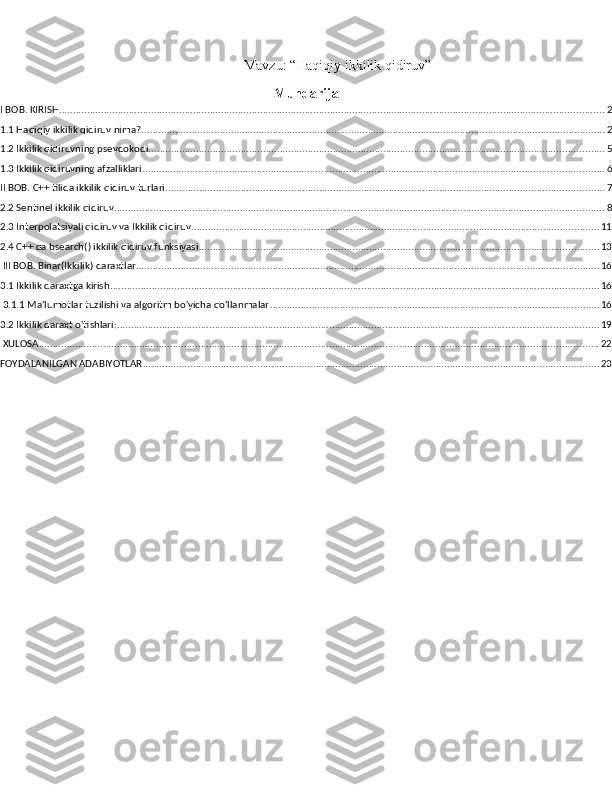 Mavzu: “Haqiqiy ikkilik qidiruv”
Mundarija
I BOB. KIRISH ................................................................................................................................................................................................... 2
1.1 Haqiqiy ikkilik qidiruv nima? ...................................................................................................................................................................... 2
1.2 Ikkilik qidiruvning psevdokodi ................................................................................................................................................................... 5
1.3 Ikkilik qidiruvning afzalliklari ..................................................................................................................................................................... 6
II BOB. C++ tilida ikkilik qidiruv turlari ............................................................................................................................................................. 7
2.2 Sentinel ikkilik qidiruv ............................................................................................................................................................................... 8
2.3 Interpolatsiyali qidiruv va Ikkilik qidiruv .................................................................................................................................................. 11
2.4 C++ da bsearch() ikkilik qidiruv funksiyasi ............................................................................................................................................... 13
 III BOB. Binar(Ikkilik) daraxtlar ...................................................................................................................................................................... 16
3.1 Ikkilik daraxtga kirish ............................................................................................................................................................................... 16
 3.1.1 Ma'lumotlar tuzilishi va algoritm bo'yicha qo'llanmalar ...................................................................................................................... 16
3.2 Ikkilik daraxt o'tishlari: ............................................................................................................................................................................ 19
 XULOSA ........................................................................................................................................................................................................ 22
FOYDALANILGAN ADABIYOTLAR ................................................................................................................................................................... 23 