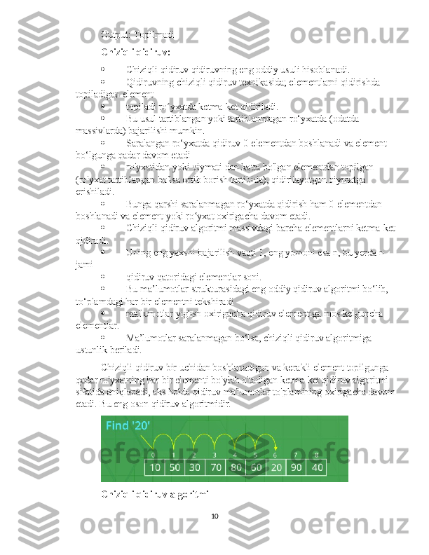 Output: Topilmadi
Chiziqli qidiruv:  -
 Chiziqli qidiruv qidiruvning eng oddiy usuli hisoblanadi.
 Qidiruvning chiziqli qidiruv texnikasida; elementlarni qidirishda 
topiladigan element
 topiladi ro yxatda ketma-ket qidiriladi.ʻ
 Bu usul tartiblangan yoki tartiblanmagan ro‘yxatda (odatda 
massivlarda) bajarilishi mumkin.
 Saralangan ro‘yxatda qidiruv 0-elementdan boshlanadi va element 
bo‘lgunga qadar davom etadi
 ro'yxatidan yoki qiymati dan katta bo'lgan elementdan topilgan 
(ro'yxat tartiblangan bo'lsa ortib borish tartibida), qidirilayotgan qiymatga 
erishiladi.
 Bunga qarshi saralanmagan ro‘yxatda qidirish ham 0-elementdan 
boshlanadi va element yoki ro yxat oxirigacha davom etadi.	
ʻ
 Chiziqli qidiruv algoritmi massivdagi barcha elementlarni ketma-ket
qidiradi.
 Uning eng yaxshi bajarilish vaqti 1, eng yomoni esa n, bu yerda n 
jami
 qidiruv qatoridagi elementlar soni.
 Bu ma’lumotlar strukturasidagi eng oddiy qidiruv algoritmi bo‘lib, 
to‘plamdagi har bir elementni tekshiradi
 ma'lumotlar yig'ish oxirigacha qidiruv elementiga mos kelguncha 
elementlar.
 Ma’lumotlar saralanmagan bo‘lsa, chiziqli qidiruv algoritmiga 
ustunlik beriladi.
Chiziqli qidiruv bir uchidan boshlanadigan va kerakli element topilgunga 
qadar ro'yxatning har bir elementi bo'ylab o'tadigan ketma-ket qidiruv algoritmi 
sifatida aniqlanadi, aks holda qidiruv ma'lumotlar to'plamining oxirigacha davom
etadi. Bu eng oson qidiruv algoritmidir.
Chiziqli qidiruv algoritmi
10 