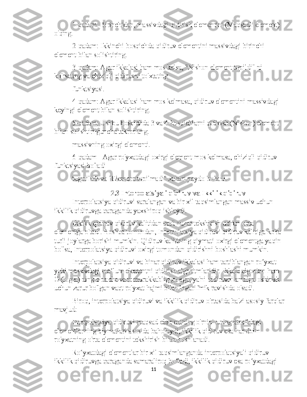 1-qadam: Birinchidan, massivdagi qidirish elementini (Maqsadli element) 
o'qing.
2-qadam: Ikkinchi bosqichda qidiruv elementini massivdagi birinchi 
element bilan solishtiring.
3-qadam: Agar ikkalasi ham mos kelsa, "Nishon element topildi" ni 
ko'rsating va chiziqli qidiruvni to'xtating
funktsiyasi.
4-qadam: Agar ikkalasi ham mos kelmasa, qidiruv elementini massivdagi 
keyingi element bilan solishtiring.
5-qadam: Ushbu bosqichda 3 va 4-bosqichlarni qidirish (Nishon) elementi 
bilan solishtirilguncha takrorlang.
massivning oxirgi elementi.
6-qadam - Agar ro'yxatdagi oxirgi element mos kelmasa, chiziqli qidiruv 
funktsiyasi bo'ladi
tugatiladi va "Element topilmadi" xabari paydo bo'ladi.
2.3 Interpolatsiyali qidiruv va Ikkilik qidiruv
Interpolatsiya qidiruvi saralangan va bir xil taqsimlangan massiv uchun 
ikkilik qidiruvga qaraganda yaxshiroq ishlaydi.
Ikkilik qidiruv qidiruv kalitidan qat'i nazar tekshirish uchun o'rta 
elementga o'tadi. Boshqa tomondan, Interpolatsiya qidiruvi qidiruv kalitiga ko'ra 
turli joylarga borishi mumkin. Qidiruv kalitining qiymati oxirgi elementga yaqin 
bo'lsa, Interpolatsiya qidiruvi oxirgi tomondan qidirishni boshlashi mumkin.
Interpolatsiya qidiruvi va binar qidiruv ikkalasi ham tartiblangan ro yxat ʻ
yoki massivdagi ma lum elementni qidirish algoritmlaridir. Ikkala algoritm ham 	
ʼ
O (log n) ning o'rtacha vaqt murakkabligiga ega, ya'ni qidiruvni amalga oshirish 
uchun zarur bo'lgan vaqt ro'yxat hajmi bilan logarifmik ravishda o'sadi.
Biroq, interpolatsiya qidiruvi va ikkilik qidiruv o'rtasida ba'zi asosiy farqlar
mavjud:
Interpolatsiya qidiruvi maqsad elementning o'rnini uning atrofidagi 
elementlarning qiymatlari asosida baholaydi, ikkilik qidiruv esa har doim 
ro'yxatning o'rta elementini tekshirish bilan boshlanadi.
Ro yxatdagi elementlar bir xil taqsimlanganda interpolatsiyali qidiruv 	
ʻ
ikkilik qidiruvga qaraganda samaraliroq bo ladi, ikkilik qidiruv esa ro yxatdagi 	
ʻ ʻ
11 