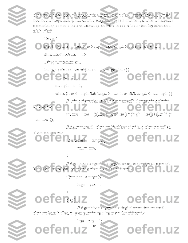 elementlar bir xil taqsimlanmaganda samaraliroq bo ladi.Interpolatsiya qidiruvi ʻ
ikkilik qidiruvga qaraganda ko'proq vaqt talab qilishi mumkin, chunki u maqsadli
elementning o'rnini baholash uchun qo'shimcha hisob-kitoblardan foydalanishni 
talab qiladi.
Dastur1:
//high ->yuqori index, low->quyi index, target->maqsadli //element
#include<bits/stdc++.h>
using namespace std;
int interpolation_search(int arr[],int target, int n){
int low = 0;
int high = n - 1;
while (low <= high && target >= arr[low] && target <= arr[high]){
// uning qiymatiga asoslangan maqsadli elementning o‘rnini 
aniqlaymiz
int pos = low + (((target - arr[low]) * (high - low)) / (arr[high] 
- arr[low]));
// Agar maqsadli element hisoblash o‘rnidagi element bo‘lsa, 
o‘zini chiqaramiz 
if( arr[pos] == target){
return pos;
}
// Agar hisoblangan holatdagi elementdan maqsadli element 
kichik bo‘lsa, ro’yxat yarmining chap qismidan qidiramiz
if(arr[pos] > target){
high = pos - 1;
}
else{
// Agar hisoblangan holatdagi elementdan maqsadli 
element katta bo‘lsa, ro’yxat yarmining o‘ng qismidan qidiramiz
low = pos + 1;
12 