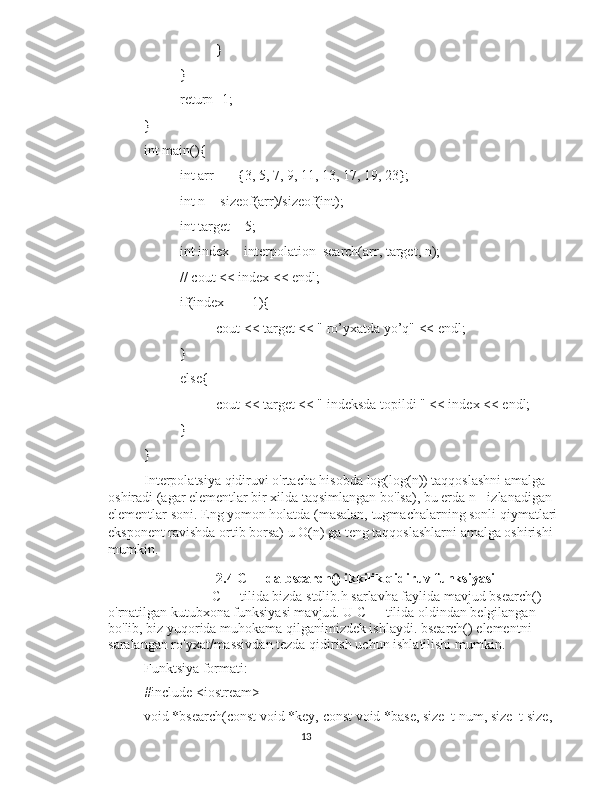 }
}
return -1;
}
int main(){
int arr[] = {3, 5, 7, 9, 11, 13, 17, 19, 23};
int n = sizeof(arr)/sizeof(int);
int target = 5;
int index = interpolation_search(arr, target, n);
// cout << index << endl;
if(index == -1){
cout << target << " ro’yxatda yo’q" << endl;
}
else{
cout << target << " indeksda topildi " << index << endl;
}
}
Interpolatsiya qidiruvi o'rtacha hisobda log(log(n)) taqqoslashni amalga 
oshiradi (agar elementlar bir xilda taqsimlangan bo'lsa), bu erda n - izlanadigan 
elementlar soni. Eng yomon holatda (masalan, tugmachalarning sonli qiymatlari 
eksponent ravishda ortib borsa) u O(n) ga teng taqqoslashlarni amalga oshirishi 
mumkin.
2.4 C++ da bsearch() ikkilik qidiruv funksiyasi
C++ tilida bizda stdlib.h sarlavha faylida mavjud bsearch() 
o'rnatilgan kutubxona funksiyasi mavjud. U C++ tilida oldindan belgilangan 
bo'lib, biz yuqorida muhokama qilganimizdek ishlaydi. bsearch() elementni 
saralangan ro'yxat/massivdan tezda qidirish uchun ishlatilishi mumkin.
Funktsiya formati:
#include <iostream>
void *bsearch(const void *key, const void *base, size_t num, size_t size,
13 