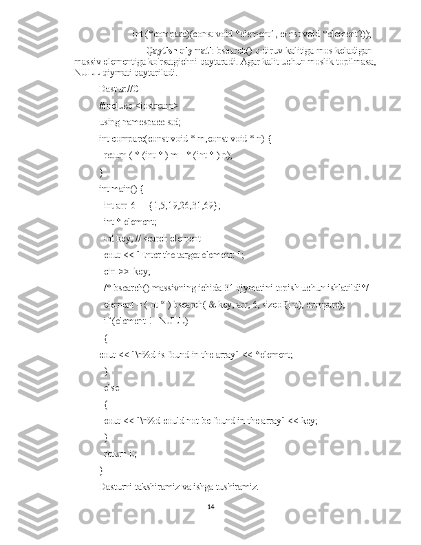               int (*compare)(const void *element1, const void *element2));
Qaytish qiymati : bsearch() qidiruv kalitiga mos keladigan 
massiv elementiga ko'rsatgichni qaytaradi. Agar kalit uchun moslik topilmasa, 
NULL qiymati qaytariladi.
Dastur://C
#include <iostream>
using namespace std;
int compare(const void * m,const void * n) {
  return ( * (int * ) m - * (int * ) n);
}
int main() {
  int arr[6] = {1,5,19,26,31,69};
  int * element;
  int key; // search element
  cout << "Enter the target element: ";
  cin >>  key;
  /* bsearch() massivning ichida 31 qiymatini topish uchun ishlatildi*/
  element = (int * ) bsearch( & key, arr, 6, sizeof(int), compare);
  if (element != NULL) 
  {   
cout << "\n%d is found in the array" << *element;
  } 
  else 
  {
  cout << "\n%d could not be found in the array" << key;
  }
  return 0;
}
Dasturni takshiramiz va ishga tushiramiz.
14 
