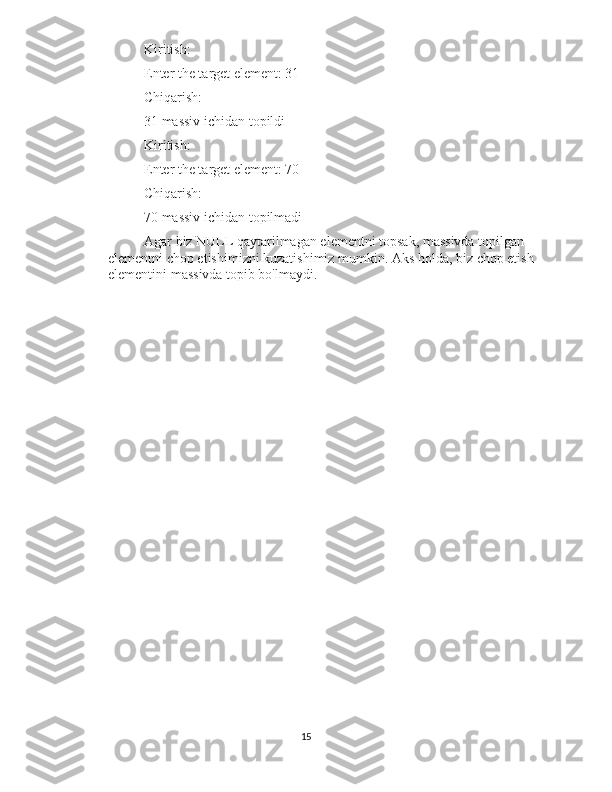 Kiritish:
Enter the target element: 31
Chiqarish:
31 massiv ichidan topildi
Kiritish:
Enter the target element: 70
Chiqarish:
70 massiv ichidan topilmadi
Agar biz NULL qaytarilmagan elementni topsak, massivda topilgan 
elementni chop etishimizni kuzatishimiz mumkin. Aks holda, biz chop etish 
elementini massivda topib bo'lmaydi.
15 