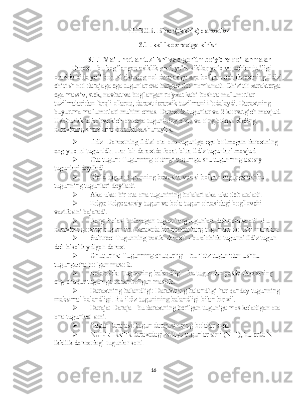   III BOB.  Binar(Ikkilik) daraxtlar
3.1 Ikkilik daraxtga kirish  
  3.1.1 Ma'lumotlar tuzilishi va algoritm bo'yicha qo'llanmalar
Daraxt - bu bog langan asiklik graf, ya’ni sikllar yo q va uchlar juftligi ʻ ʻ
orasida bitta yo l bor. Kirishning nol darajasiga ega bo lgan uch daraxtning ildizi,	
ʻ ʻ
chiqish nol darajaga ega tugunlar esa barglar deb nomlanadi. Chiziqli xarakterga 
ega massiv, stek, navbat va bog'langan ro'yxat kabi boshqa ma'lumotlar 
tuzilmalaridan farqli o'laroq, daraxt ierarxik tuzilmani ifodalaydi. Daraxtning 
buyurtma ma'lumotlari muhim emas. Daraxtda tugunlar va 2 ko'rsatgich mavjud. 
Ushbu ikkita ko'rsatkich ota-ona tugunining chap va o'ng bolasi. Keling, 
daraxtning shartlarini batafsil tushunaylik.
 Ildiz: Daraxtning ildizi ota-ona tuguniga ega bo'lmagan daraxtning 
eng yuqori tugunidir. Har bir daraxtda faqat bitta ildiz tugunlari mavjud.
 Ota tugun: Tugunning oldingi tuguniga shu tugunning asosiy 
tugunlari deyiladi.
 Child tugun: tugunning bevosita vorisi bo'lgan tugunga ushbu 
tugunning tugunlari deyiladi.
 Aka-uka: bir ota-ona tugunining bolalari aka-uka deb ataladi.
 Edge: Edge asosiy tugun va bola tugun o'rtasidagi bog'lovchi 
vazifasini bajaradi.
 Barg: bolasi bo'lmagan tugun barg tugunlari deb nomlanadi. Bu 
daraxtning oxirgi tugunidir. Daraxtda bir nechta barg tugunlari bo'lishi mumkin.
 Subtree: Tugunning pastki daraxti - bu alohida tugunni ildiz tugun 
deb hisoblaydigan daraxt.
 Chuqurlik: Tugunning chuqurligi - bu ildiz tugunidan ushbu 
tugungacha bo'lgan masofa.
 Balandlik: Tugunning balandligi - bu tugundan pastki daraxtning 
eng chuqur tuguniga qadar bo'lgan masofa.
 Daraxtning balandligi: Daraxtning balandligi har qanday tugunning 
maksimal balandligi. Bu ildiz tugunining balandligi bilan bir xil.
 Daraja: Daraja - bu daraxtning berilgan tuguniga mos keladigan ota-
ona tugunlari soni.
 Tugun darajasi: tugun darajasi uning bolalar soni.
 NULL: Ikkilik daraxtdagi NULL tugunlar soni (N+1), bu erda N 
ikkilik daraxtdagi tugunlar soni.
16 