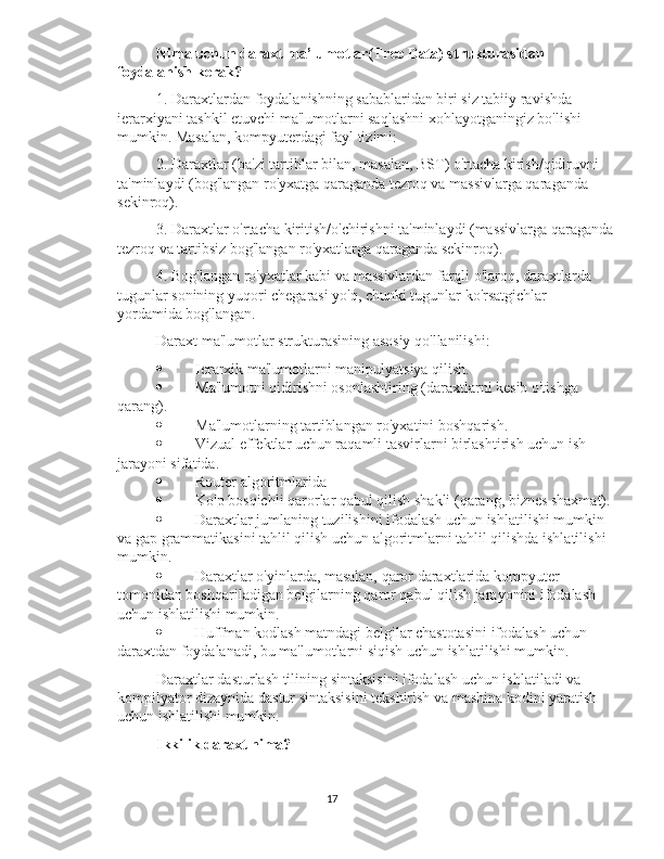 Nima uchun daraxt ma’lumotlar(Tree Data) strukturasidan 
foydalanish kerak?
1. Daraxtlardan foydalanishning sabablaridan biri siz tabiiy ravishda 
ierarxiyani tashkil etuvchi ma'lumotlarni saqlashni xohlayotganingiz bo'lishi 
mumkin. Masalan, kompyuterdagi fayl tizimi:
2. Daraxtlar (ba'zi tartiblar bilan, masalan, BST) o'rtacha kirish/qidiruvni 
ta'minlaydi (bog'langan ro'yxatga qaraganda tezroq va massivlarga qaraganda 
sekinroq).
3. Daraxtlar o'rtacha kiritish/o'chirishni ta'minlaydi (massivlarga qaraganda
tezroq va tartibsiz bog'langan ro'yxatlarga qaraganda sekinroq).
4. Bog'langan ro'yxatlar kabi va massivlardan farqli o'laroq, daraxtlarda 
tugunlar sonining yuqori chegarasi yo'q, chunki tugunlar ko'rsatgichlar 
yordamida bog'langan.
Daraxt ma'lumotlar strukturasining asosiy qo'llanilishi:
 Ierarxik ma'lumotlarni manipulyatsiya qilish.
 Ma'lumotni qidirishni osonlashtiring (daraxtlarni kesib o'tishga 
qarang).
 Ma'lumotlarning tartiblangan ro'yxatini boshqarish.
 Vizual effektlar uchun raqamli tasvirlarni birlashtirish uchun ish 
jarayoni sifatida.
 Router algoritmlarida
 Ko'p bosqichli qarorlar qabul qilish shakli (qarang, biznes shaxmat).
 Daraxtlar jumlaning tuzilishini ifodalash uchun ishlatilishi mumkin 
va gap grammatikasini tahlil qilish uchun algoritmlarni tahlil qilishda ishlatilishi 
mumkin.
 Daraxtlar o'yinlarda, masalan, qaror daraxtlarida kompyuter 
tomonidan boshqariladigan belgilarning qaror qabul qilish jarayonini ifodalash 
uchun ishlatilishi mumkin.
 Huffman kodlash matndagi belgilar chastotasini ifodalash uchun 
daraxtdan foydalanadi, bu ma'lumotlarni siqish uchun ishlatilishi mumkin.
Daraxtlar dasturlash tilining sintaksisini ifodalash uchun ishlatiladi va 
kompilyator dizaynida dastur sintaksisini tekshirish va mashina kodini yaratish 
uchun ishlatilishi mumkin.
Ikkilik daraxt nima?
17 