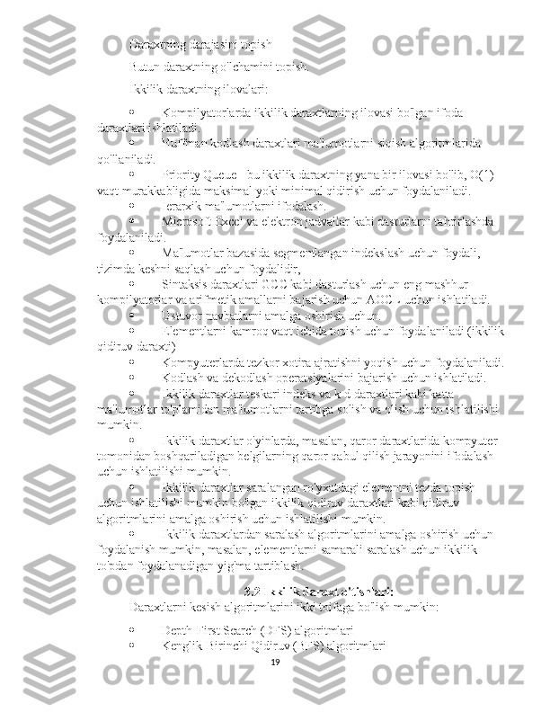 Daraxtning darajasini topish
Butun daraxtning o'lchamini topish.
Ikkilik daraxtning ilovalari:
 Kompilyatorlarda ikkilik daraxtlarning ilovasi bo'lgan ifoda 
daraxtlari ishlatiladi.
 Huffman kodlash daraxtlari ma'lumotlarni siqish algoritmlarida 
qo'llaniladi.
 Priority Queue - bu ikkilik daraxtning yana bir ilovasi bo'lib, O(1) 
vaqt murakkabligida maksimal yoki minimal qidirish uchun foydalaniladi.
 Ierarxik ma'lumotlarni ifodalash.
 Microsoft Excel va elektron jadvallar kabi dasturlarni tahrirlashda 
foydalaniladi.
 Ma'lumotlar bazasida segmentlangan indekslash uchun foydali, 
tizimda keshni saqlash uchun foydalidir,
 Sintaksis daraxtlari GCC kabi dasturlash uchun eng mashhur 
kompilyatorlar va arifmetik amallarni bajarish uchun AOCL uchun ishlatiladi.
 Ustuvor navbatlarni amalga oshirish uchun.
 Elementlarni kamroq vaqt ichida topish uchun foydalaniladi (ikkilik 
qidiruv daraxti)
 Kompyuterlarda tezkor xotira ajratishni yoqish uchun foydalaniladi.
 Kodlash va dekodlash operatsiyalarini bajarish uchun ishlatiladi.
 Ikkilik daraxtlar teskari indeks va k-d daraxtlari kabi katta 
ma'lumotlar to'plamidan ma'lumotlarni tartibga solish va olish uchun ishlatilishi 
mumkin.
 Ikkilik daraxtlar o'yinlarda, masalan, qaror daraxtlarida kompyuter 
tomonidan boshqariladigan belgilarning qaror qabul qilish jarayonini ifodalash 
uchun ishlatilishi mumkin.
 Ikkilik daraxtlar saralangan ro'yxatdagi elementni tezda topish 
uchun ishlatilishi mumkin bo'lgan ikkilik qidiruv daraxtlari kabi qidiruv 
algoritmlarini amalga oshirish uchun ishlatilishi mumkin.
 Ikkilik daraxtlardan saralash algoritmlarini amalga oshirish uchun 
foydalanish mumkin, masalan, elementlarni samarali saralash uchun ikkilik 
to'pdan foydalanadigan yig'ma tartiblash.
3.2 Ikkilik daraxt o'tishlari:
Daraxtlarni kesish algoritmlarini ikki toifaga bo'lish mumkin:
 Depth-First Search (DFS) algoritmlari
 Kenglik-Birinchi Qidiruv (BFS) algoritmlari
19 