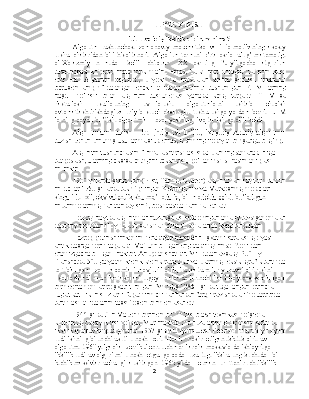 I BOB.  KIRISH
1.1 Haqiqiy ikkilik qidiruv nima?
Algoritm   tushunchasi   zamonaviy   matematika   va   informatikaning   asosiy
tushunchalaridan biri hisoblanadi. Algoritm termini o’rta asrlar ulug’ matematigi
al-Xorazmiy   nomidan   kelib   chiqqan.   XX   asrning   30-yiligacha   algoritm
tushunchasi   ko’proq   matematik   ma’no   emas,   balki   metodologik   ma’noni   kasb
etar   edi.   Algoritm   deganda,   u   yoki   bu   masalalar   sinfini   yechish   imkonini
beruvchi   aniq   ifodalangan   chekli   qoidalar   majmui   tushunilgan.   EHM   larning
paydo   bo’lishi   bilan   algoritm   tushunchasi   yanada   keng   tarqaldi.   EHM   va
dasturlash   usullarining   rivojlanishi   algoritmlarni   ishlab   chiqish
avtomatlashtirishdagi zaruriy bosqich ekanligini tushunishga yordam berdi. EHM
larning paydo bo’lishi algoritmlar nazariyasining rivojlanishiga olib keldi. 
Algoritmlarni   tuzish   –   bu   ijodiy   ish   bo’lib,   ixtiyoriy   zaruriy   algoritmni
tuzish uchun umumiy usullar mavjud emas, kishining ijodiy qobiliyatiga bog’liq.
Algoritm tushunchasini formallashtirish asosida ularning samaradorliga 
taqqoslash, ularning ekvivalentligini tekshirish, qo’llanilish sohasini aniqlash 
mumkin. 
1930 yillarda yaratilgan (Post, Turing, Church) algoritmlarning turli-tuman
modellar 1950 yillarda taklif qilingan Kolmogorov va Markovning modelari 
singari bir xil, ekvivalentlik shu ma’noda-ki, bir modelda echib bo‘ladigan 
muammolarning har qanday sinfi, boshqasida ham hal etiladi.
Hozirgi paytda algoritmlar nazariya asosida olingan amaliy tavsiyanomalar
dasturiy tizimlarni loyihalash va ishlab chiqish sohalarida keng tarqalgan.
Tezroq qidirish imkonini beradigan narsalar ro'yxatini saralash g'oyasi 
antik davrga borib taqaladi. Ma‘lum bo'lgan eng qadimgi misol Bobildan 
eramizgacha bo'lgan Inakibit-Anu planshetidir. Miloddan avvalgi 200 - yil. 
Planshetda 500 ga yaqin kichik kichik raqamlar va ularning leksikografik tartibda
tartiblangan o'zaro raqamlari mavjud bo'lib, bu ma'lum bir yozuvni qidirishni 
osonlashtirdi. Bundan tashqari, Egey orollarida birinchi harfi bo'yicha saralangan 
bir nechta nomlar ro'yxati topilgan. Milodiy 1286 - yilda tugallangan lotincha 
lug'at katolikon so'zlarni faqat birinchi harflardan farqli ravishda alifbo tartibida 
tartiblash qoidalarini tavsiflovchi birinchi asar edi.
1946-yilda Jon Mauchli birinchi bo lib hisoblash texnikasi bo yicha ʻ ʻ
kollejning asosiy kursi bo lgan Mur maktabi ma ruzalarining bir qismi sifatida 	
ʻ ʼ
ikkilik qidiruv haqida gapirdi. 1957 yilda Uilyam Uesli Peterson interpolyatsiyani
qidirishning birinchi usulini nashr etdi. Har bir nashr etilgan ikkilik qidiruv 
algoritmi 1960 yilgacha Derrik Genri Lehmer barcha massivlarda ishlaydigan 
ikkilik qidiruv algoritmini nashr etgunga qadar uzunligi ikki uning kuchidan bir 
kichik massivlar uchungina ishlagan. 1962 yilda Hermann Bottenbruch ikkilik 
2 