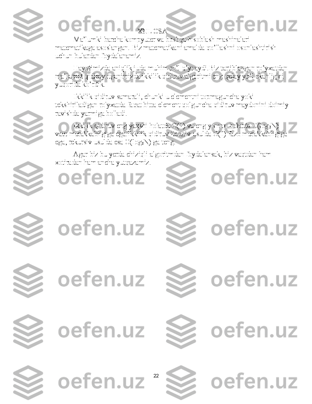                                     XULOSA
Ma’lumki barcha kompyuter va boshqa hisoblash mashinalari 
matematikaga asoslangan. Biz matematikani amalda qo’llashni osonlashtirish 
uchun bulardan foydalanamiz.
Hayotimizda aniqlik juda muhim ro’l o’ynaydi.Biz tartiblangan ro’yxatdan
ma’lumot qidirayotganimizda ikkilik qidiruv algoritmi eng qulay yo’l ekanligini 
yuqorida ko’rdik.
Ikkilik qidiruv samarali, chunki u elementni topmaguncha yoki 
tekshiriladigan ro'yxatda faqat bitta element qolguncha qidiruv maydonini doimiy
ravishda yarmiga bo'ladi.
Ikkilik qidiruv eng yaxshi holatda O(1) va eng yomon holatda O(log
2 N) 
vaqt murakkabligiga ega.Ikkilik qidiruv iterativ usulda O(1) fazo murakkabligiga 
ega, rekursiv usulda esa O(log
2 N) ga teng.
Agar biz bu yerda chiziqli algoritmdan foydalansak, biz vaqtdan ham 
xotiradan ham ancha yutqazamiz.
22 