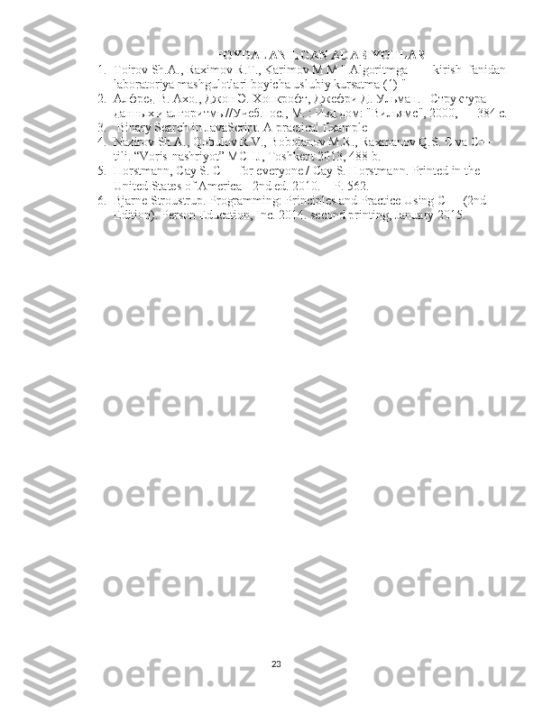 FOYDALANILGAN ADABIYOTLAR
1. Toirov Sh.A., Raximov R.T., Karimov M.M " Algoritmga        kirish_fanidan 
laboratoriya mashgulotlari boyicha uslubiy kursatma (1) "
2. Алфред В. Ахо., Джон Э. Хопкрофт, Джефри Д. Ульман.   Структура 
данных и алгоритмы//Учеб.пос., М. : Изд.дом: "Вильямс", 2000, — 384 с.
3.   Binary Search in JavaScript. A practical Example   
4. Nazirov Sh.A., Qobulov R.V., Bobojanov M.R., Raxmanov Q.S. С va С++ 
tili. “Voris-nashriyot” MCHJ, Toshkent 2013, 488 b.
5. Horstmann, Cay S. C++ for everyone / Cay S. Horstmann. Printed in the 
United States of America - 2nd ed. 2010. – P. 562.
6. Bjarne Stroustrup. Programming: Principles and Practice Using C++ (2nd 
Edition). Person Education, Inc. 2014. second printing, January 2015.
23 