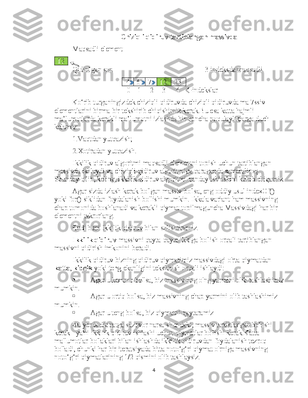 Chiziqli qidiruv tartiblangan massivda
Maqsadli element
12
Qidirilgan son    3-indeksda maqsadli
4 6 7 12 23
  0    1     2     3      4     indekslar
Ko‘rib turganingizdek chiziqli qidiruvda chiziqli qidiruvda ma 7ssiv 
elementlarini birma-bir tekshirib chiqishimiz kerak.Bu esa katta hajmli 
ma’lumotlarda kerakli ma’lumotni izlashda bir qancha noqulayliklarga duch 
kelamiz:
1.Vaqtdan yutqazish;
2.Xotiradan yutqazish.
Ikkilik qidiruv algoritmi maqsadli elementni topish uchun tartiblangan 
massivda ishlaydi va chiziqli qidiruv algoritmiga qaraganda samaraliroq. 
Shunday qilib, keling, ikkilik qidiruv algoritmi qanday ishlashini ko'rib chiqamiz.
Agar sizda izlash kerak bo'lgan massiv bo'lsa, eng oddiy usul indexOf() 
yoki for() siklidan foydalanish bo'lishi mumkin. Ikkala variant ham massivning 
chap tomonida boshlanadi va kerakli qiymat topilmaguncha Massivdagi har bir 
elementni takrorlang.
Endi buni Ikkilik qidiruv bilan solishtiramiz.
Ikkilik qidiruv  massivni qayta-qayta ikkiga bo'lish orqali tartiblangan 
massivni qidirish imkonini beradi.
Ikkilik qidiruv bizning qidiruv qiymatimiz massivdagi o'rta qiymatdan 
katta ,  kichik  yoki  teng  ekanligini tekshirish orqali ishlaydi:
 Agar u kamroq bo'lsa, biz massivning o'ng yarmini olib tashlashimiz
mumkin.
 Agar u ortiq bo'lsa, biz massivning chap yarmini olib tashlashimiz 
mumkin.
 Agar u teng bo'lsa, biz qiymatni qaytaramiz
Bu yerda diqqatga sazovor narsa shundaki, massiv tartiblangan bo'lishi 
kerak - ya'ni ikkilik qidiruv ishlashi uchun qiymatlar bo'lishi kerak.Katta 
ma'lumotlar bo'laklari bilan ishlashda ikkilik qidiruvdan foydalanish tezroq 
bo'ladi, chunki har bir iteratsiyada bitta noto‘g‘ri qiymat o'rniga massivning 
noto‘g‘ri qiymatlarining 1/2 qismini olib tashlaysiz.
4 