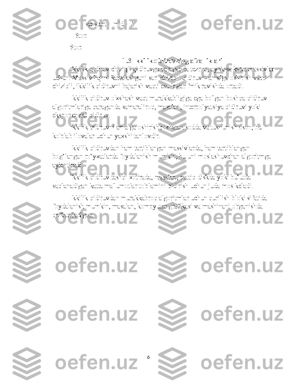          set start = mid + 1
   Stop
Stop
1.3 Ikkilik qidiruvning afzalliklari
Ikkilik qidiruv chiziqli qidiruvga qaraganda tezroq, ayniqsa katta massivlar
uchun. Massiv hajmi kattalashgani sari chiziqli qidiruvni amalga oshirish vaqti 
chiziqli, ikkilik qidiruvni bajarish vaqti esa logarifmik ravishda ortadi.
Ikkilik qidiruv o'xshash vaqt murakkabligiga ega bo'lgan boshqa qidiruv 
algoritmlariga qaraganda samaraliroq, masalan, interpolyatsiya qidiruvi yoki 
eksponensial qidiruv.
Ikkilik qidiruvni amalga oshirish nisbatan sodda va tushunish oson, bu 
ko'plab ilovalar uchun yaxshi tanlovdir.
Ikkilik qidiruvdan ham tartiblangan massivlarda, ham tartiblangan 
bog‘langan ro‘yxatlarda foydalanish mumkin, bu uni moslashuvchan algoritmga 
aylantiradi.
Ikkilik qidiruv tashqi xotirada, masalan, qattiq diskda yoki bulutda 
saqlanadigan katta ma'lumotlar to'plamini qidirish uchun juda mos keladi.
Ikkilik qidiruvdan murakkabroq algoritmlar uchun qurilish bloki sifatida 
foydalanish mumkin, masalan, kompyuter grafikasi va mashinani o'rganishda 
qo'llaniladigan.
6 