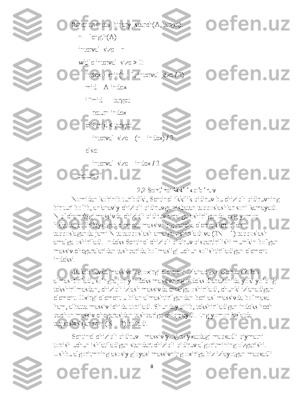 function meta_binary_search(A, target):
    n = length(A)
    interval_size = n
    while interval_size > 0:
        index = min(n - 1, interval_size / 2)
        mid = A[index]
        if mid == target:
            return index
        elif mid < target:
            interval_size = (n - index) / 2
        else:
            interval_size = index / 2
    return -1
2.2 Sentinel ikkilik qidiruv
Nomidan ko'rinib turibdiki, Sentinel ikkilik qidiruv bu chiziqli qidiruvning 
bir turi bo'lib, an'anaviy chiziqli qidiruvga nisbatan taqqoslashlar soni kamayadi. 
N o'lchamdagi massivda chiziqli qidiruv amalga oshirilganda, eng yomon 
holatda, qidirilayotgan element massivning barcha elementlari bilan 
taqqoslaganda jami N ta taqqoslash amalga oshiriladi va (2N + 1) taqqoslash 
amalga oshiriladi. Indeks Sentinel chiziqli qidiruv qisqartirilishi mumkin bo'lgan 
massiv chegaralaridan tashqarida bo'lmasligi uchun solishtiriladigan element 
indeksi.
Bu qidiruvda massivning oxirgi elementi izlanadigan element bilan 
almashtiriladi, so‘ngra joriy indeks massivning indeks diapazonida yoki yo‘qligi 
tekshirilmasdan, chiziqli izlash massivda amalga oshiriladi, chunki izlanadigan 
element. Oxirgi element u bilan almashtirilgandan beri asl massivda bo'lmasa 
ham, albatta massiv ichida topiladi. Shunday qilib, tekshiriladigan indeks hech 
qachon massiv chegarasidan tashqariga chiqmaydi. Eng yomon holatda 
taqqoslashlar soni (N + 2) bo'ladi.
Sentinel chiziqli qidiruv - massiv yoki ro'yxatdagi maqsadli qiymatni 
topish uchun ishlatiladigan standart chiziqli qidiruv algoritmining o'zgarishi. 
Ushbu algoritmning asosiy g'oyasi massivning oxiriga biz izlayotgan maqsadli 
8 