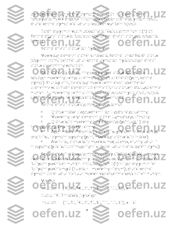 qiymatga teng bo'lgan sentinel qiymatini qo'shishdir. Bu siklning har bir 
iteratsiyasida massiv chegarasi holatini tekshirishdan qochishga yordam beradi, 
chunki sentinel qiymati tsikl uchun to'xtatuvchi vazifasini bajaradi.
Garchi eng yomon vaqt murakkabligida ikkala algoritm ham O (n) dir. 
Sentinel chiziqli qidiruvda faqat taqqoslashlar soni chiziqli qidiruvga qaraganda 
kamroq
Sentinel chiziqli qidiruvidan foydalanish:
Massivdagi elementni qidirish kontekstida Sentinel Linear Search qidiruv 
jarayonini optimallashtirish uchun sentinel qiymatidan foydalanadigan chiziqli 
qidiruv algoritmining variantidir.
Sentinel chiziqli qidiruv -ning asosiy g'oyasi qidiruv kalitiga mos 
keladigan massivning oxiriga qo'shimcha element qo'shishdir (ya'ni, sentinel 
qiymati). Shunday qilib, biz sikldagi massiv oxirini shartli tekshirishdan 
qochishimiz va qo'riqchi elementni topishimiz bilanoq qidiruvni erta tugatishimiz
mumkin. Bu massivning oxirini alohida tekshirish zaruratini yo'q qiladi, natijada 
algoritmning o'rtacha ish ko'rsatkichlari biroz yaxshilanadi.
Sentinel chiziqli qidiruv algoritmi uchun qadamlar:
 Qidiruv indeksi o'zgaruvchisini i dan 0 gacha ishga tushiring.
 Massivning oxirgi elementini qidirish tugmachasiga o‘rnating.
 Qidiruv kaliti massivning joriy elementiga (ya‘ni, arr[i]) teng 
bo'lmasa-da, i qidiruv indeksini oshiring.
 Agar i massiv o‘lchamidan kichik bo'lsa yoki arr[i] qidiruv kalitiga 
teng bo'lsa, i qiymatini qaytaring (ya'ni, massivdagi qidiruv kaliti indeksi).
 Aks holda, qidiruv kaliti massivda mavjud emas, shuning uchun -1 
ni qaytaring (yoki kalit topilmaganligini ko'rsatish uchun boshqa tegishli qiymat).
Sentinel chiziqli qidiruv algoritmining asosiy afzalligi shundaki, u massiv 
oxirini alohida tekshirish zaruratini yo'q qiladi, bu esa algoritmning o'rtacha ish 
faoliyatini yaxshilashi mumkin. Biroq, u hali ham O(n) bo'lgan eng yomon ish 
faoliyatini yaxshilamaydi (bu erda n - massivning o'lchami), chunki sentinel 
qiymatini topish uchun biz butun massivni skanerlashimiz kerak bo'lishi mumkin.
Misollar:
input: arr[] = {10, 20, 180, 30, 60, 50, 110, 100, 70}, x = 180 
Output: 180 2-indeksda joylashgan
Input: arr[] = {10, 20, 180, 30, 60, 50, 110, 100, 70}, x = 90 
9 