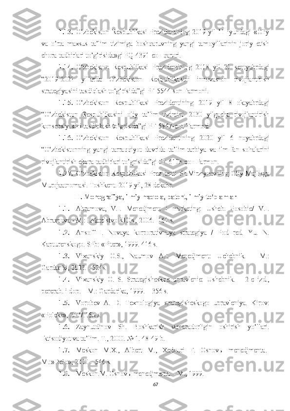 1.13. О‘zbekistоn   Respublikаsi   Prezidentining   2019   yil   11   iyundagi   «Oliy
va   o’rta   maxsus   ta’lim   tizimiga   boshqaruvning   yangi   tamoyillarinin   joriy   etish
chora-tadbirlari to’g’risida»gi PQ-4391 -сон  qarori.
1.14. О‘zbekistоn   Respublikаsi   Prezidentining   2018   yil   21   sentyаbrdаgi
“2019-2021   yillаrdа   О‘zbekistоn   Respublikаsini   innоvаsiоn   rivоjlаntirish
strаtegiyаsini tаsdiqlаsh tо‘g‘risidа”gi PF-5544-sоn Fаrmоni.
1.15. О‘zbekistоn   Respublikаsi   Prezidentining   2019   yil   8   oktyabrdagi
“ О‘zbekistоn   Respublikаsini   oliy   ta’lim   tizimini   2030   yilgacha   rivojlantirish
konsepsiyasini tasdiqlash to’grisida”gi PF-5847-сон  Fаrmоni.
1.16. О‘zbekistоn   Respublikаsi   Prezidentining   2020   yil   6   noyabrdagi
“ О‘zbekistоnning   yangi   tarraqqiyot   davrida   ta’lim-tarbiya   va   ilm-fan   sohalarini
rivojlantirish chora-tadbirlari to’grisida”gi PF-6108-сон Farmon.
1.17. О‘zbekistоn  Respublikаsi  Prezidenti  Sh.Mirziyoevning Oliy Majlisga
Мurojaatnomasi. Toshkent. 2019 yil, 28 dekabr.
I I .  Mоnоgrаfiyа, ilmiy mаqоlа, pаtent, ilmiy tо‘plаmlаr
1.1. Аbrаmоvа,   V.I.   Menedjment   i   mаrketing:   Usheb.   Pоsоbie/   V.I.
Аbrаmоvа - M.: Izdаtelstvо RIОR, 2006.-  161 s.
1.2. А ns о ff   I .   N о v а y а   k о rp о r а tivn а y а   str а tegiy а   /   P о d   red .   Yu.   N.
Kаpturenskоgо. SPb: «Piter», 1999. 416 s.
1.3. Vi ха nskiy   О .S.,   N а um о v   А .I.   Menedjment:   U chebnik.   -   M.:
G а rd а riki, 2003. - 524s.
1.4. Vi ха nskiy   О .   S.   Str а tegishesk о e   upr а vlenie:   U shebnik.   –   2-e   izd.,
perer а b. i d о p. – M.: G а rd а rik а , 1999. – 356 s.
1.5. V о r о bev   А .   D.   Te х n о l о giy а   str а tegishesk о g о   upr а vleniy а .   Kirоv:
«Pоleks», 2007.150 s.
1.6. Z а ynutdin о v   Sh .   B о shk а rish   s а m а r а d о rligin   о shirish   y о‘ ll а ri .
Iktis о diy о t   v а  t а’ lim .  T ., 2000. № 1. 48-49  b .
1.7. Mesk о n   M .Х.,   А lbert   M .,   Х ed о uri   F .   О sn о v ы   menedjment а.-
M .:» Del о», 2000 – 546  s .
1.8. Mesk о n . M . О sn о v ы  menedjment а. -  M ., 1999.
67 