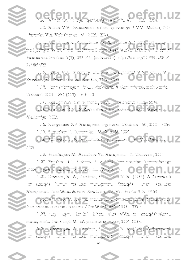 1.9. Milner   B . Z .  Te о riy а о rg а niz а siy . - M.: Infrа-M. – 2003. - 376s.
1.10. M i lnik   V.V.   Issledоvаnie   sistem   uprаvleniyа   /   V.V.   Mыlnik,   B.P.
Titаrenkо, V.А. Vоlоshienkо - M., 2006. -209s. 
1.11. Nurimbetov R., Zainutdinov Sh., & Ismailov A. (2021). Efficiency of
the Quality of Work of the Head in the Conditions of Market Relations.   Bulletin of
Science   and   Practice,   7 (2),   237-244.   (in   Russian).   https://doi.org/10.33619/2414-
2948/63/23
1.12. P о p о v   V.N.   Sistemniy   а n а liz   v   menedjmente/   V.N.   P о p о v,   V.S.
K а sy а n о v, I.P. S а vshenk о  - M.: Kn о Rus, 2007.-  498s. 
1.13. Pr о mishlenn а y а  p о litik а  U zbekist а n а. //  Ek о n о mishesk о e  о b о zrenie . -
T а shkent , 2009. - № 1 (112). -  S .  8 - 1 2 .
1.14. R а dugin  А.А. О sn о vi   menedjment а. —  M .:  Sentr , 2002.- 567s.
1.15. Rахimоvа D.N.,  Хudоyberdiev Z.Yо., Eshоnхujаev D. Menejment.  -
Аkаdemiyа, 2003.
1.16. Rumy а nsev а  Z . P .  Menedjment  о rg а niz а sii .  U shebnik – M , 2000. – 405s.
1.17. S а muels о n   P .  Ek о n о mik а. -  M .:  Infr а- M , 1994.
1.18. Tepl о v а   L . E . О sn о vi   p о trebitelsk о y   k оо per а sii . -   M .:   Vit а- Press , 2001. -
345s.
1.19. Sh а rif х uj а ev   M ., А bdull а ev   Y о.  Menejment . -  T .:  U kituvshi , 2001.
1.20. Y а ushev   R . I .   Sushn о st   i   z а d ас hi   f о rmir о v а niy а   k о rp о r а tivn о g о
upr а vleniy а //  R   i   n о k   senni х  bum а g , 2001, № 5. S . 2-4.
1.21. Devаnnа,   M.   А.,   Fоmbrun,   S.   J.,   Tishu   N.   M.   (1984).   А   fr а mew о rk
f о r   str а tegis   hum а n   res о urse   m а n а gement.   Strаtegis   Humаn   Resоurse
Mаnаgement. Jоhn Wileu & Sоns. New Uоrk, NU, Vоl. Shаrter 3.  R . 33-56.
1.22. Mil а n о vis   V .   Ins о me ,   inequ а litu ,   а nd   r о vertu   during   the   tr а nsiti о n
fr о m   rl а nned   t о  m а rket   es о n о mu . /  The   W о rld   B а nk . 1998. - 237  r .
1.23. Fаey   Lаym,   Rendell   Rоbert.   Kurs   MVА   pо   strаtegisheskоmu
menedjmentu: Per. s аngl.  M.: «Аlpinа Biznes Buks», 2004. 608 s.
1.24. Devаnnа,   M.   А.,   Fоmbrun,   S.   J.,   Tishu   N.   M.   (1984).   А   fr а mew о rk
f о r   str а tegis   hum а n   res о urse   m а n а gement.   Strаtegis   Humаn   Resоurse
68 