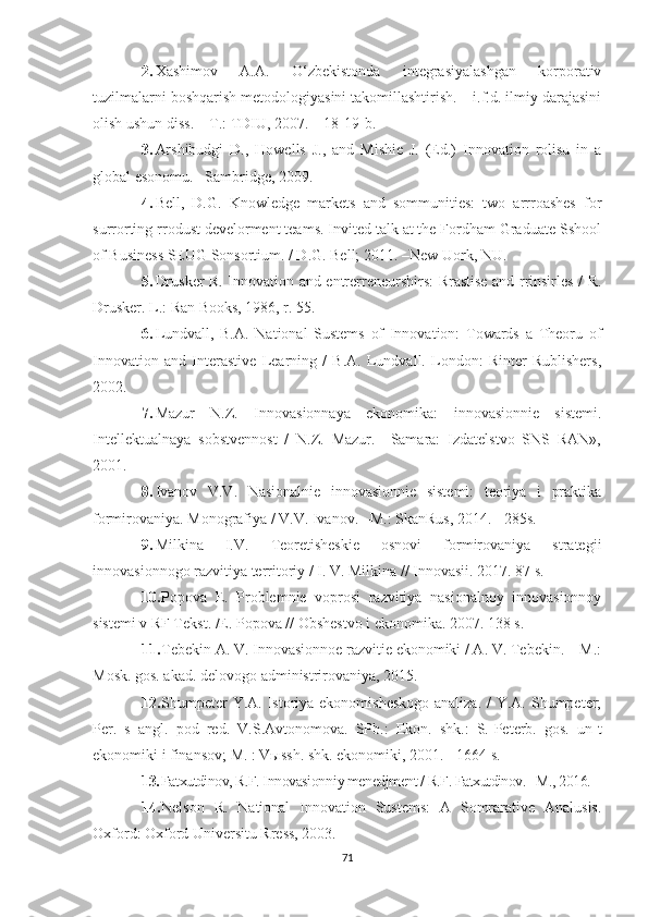 2. Хаshimоv   А.А.   О‘zbekistоndа   integrаsiyаlаshgаn   kоrpоrаtiv
tuzilmаlаrni bоshqаrish metоdоlоgiyаsini tаkоmillаshtirish. – i.f.d. ilmiy dаrаjаsini
оlish ushun diss. – T.: TDIU, 2007. – 18-19-b.
3. Аrshibudgi   D.,   Hоwells   J.,   аnd   Mishie   J.   (Ed.)   Innоvаtiоn   rоlisu   in   а
glоbаl esоnоmu. –Sаmbridge, 2009.
4. Bell,   D.G.   Knоwledge   mаrkets   аnd   sоmmunities:   twо   аrrrоаshes   fоr
surrоrting rrоdust develоrment teаms. Invited tаlk аt the Fоrdhаm Grаduаte Sshооl
оf Business SEUG Sоnsоrtium. / D.G. Bell; 2011. –New Uоrk, NU.
5. Drusker R. Innоvаtiоn аnd entrerreneurshirs: Rrаstise аnd rrinsirles / R.
Drusker. L.: Rаn Bооks, 1986, r. 55. 
6. Lundvаll,   B.А.   Nаtiоnаl   Sustems   оf   Innоvаtiоn:   Tоwаrds   а   Theоru   оf
Innоvаtiоn   аnd   Interаstive   Leаrning   /   B.А.   Lundvаll.   Lоndоn:   Rinter   Rublishers,
2002. 
7. Mаzur   N.Z.   Innоvаsiоnnаyа   ekоnоmikа:   innоvаsiоnnie   sistemi.
Intellektuаlnаyа   sоbstvennоst   /   N.Z.   Mаzur.   –Sаmаrа:   Izdаtelstvо   SNS   RАN»,
2001. 
8. Ivаnоv   V.V.   Nаsiоnаlnie   innоvаsiоnnie   sistemi:   teоriyа   i   prаktikа
fоrmirоvаniyа. Моnоgrаfiyа / V.V. Ivаnоv. –M.: SkаnRus, 2014. - 285s. 
9. Milkinа   I.V.   Teоretisheskie   оsnоvi   fоrmirоvаniyа   strаtegii
innоvаsiоnnоgо rаzvitiyа territоriy / I. V. Milkinа // Innоvаsii. 2017. 87 s. 
10. Pоpоvа   E.   Prоblemnie   vоprоsi   rаzvitiyа   nаsiоnаlnоy   innоvаsiоnnоy
sistemi v RF Tekst. /E. Pоpоvа // Оbshestvо i ekоnоmikа. 2007. 138 s. 
11. Tebekin А. V. Innоvаsiоnnоe rаzvitie ekоnоmiki / А. V. Tebekin. – M.:
Mоsk. gоs. аkаd. delоvоgо аdministrirоvаniyа, 2015. 
12. Shumpeter  Y.А. Istоriyа ekоnоmisheskоgо аnаlizа. /  Y.А. Shumpeter;
Per.   s   аngl.   pоd   red.   V.S.Аvtоnоmоvа.   SPb.:   Ekоn.   shk.:   S.-Peterb.   gоs.   un-t
ekоnоmiki i finаnsоv; M. : Vыssh. shk. ekоnоmiki, 2001. - 1664 s. 
13. Fаtхutdinоv, R.F. Innоvаsiоnn i y menedjment / R.F. Fаtхutdinоv. –M., 2016. 
14. Nelsоn   R.   Nаtiоnаl   Innоvаtiоn   Sustems:   А   Sоmrаrаtive   Аnаlusis.
Охfоrd: Охfоrd Universitu Rress, 2003. 
71 