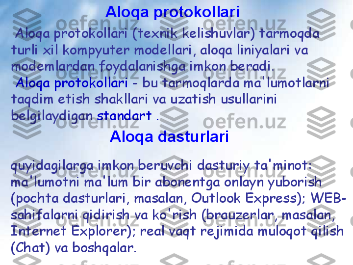 Aloqa protokollari
  Aloqa protokollari (texnik kelishuvlar) tarmoqda 
turli xil kompyuter modellari, aloqa liniyalari va 
modemlardan foydalanishga imkon beradi.
  Aloqa protokollari  - bu tarmoqlarda ma'lumotlarni 
taqdim etish shakllari va uzatish usullarini 
belgilaydigan  standart .  
Aloqa dasturlari  
quyidagilarga imkon beruvchi dasturiy ta'minot: 
ma'lumotni ma'lum bir abonentga onlayn yuborish 
(pochta dasturlari, masalan, Outlook Express); WEB-
sahifalarni qidirish va ko'rish (brauzerlar, masalan, 
Internet Explorer); real vaqt rejimida muloqot qilish 
(Chat) va boshqalar. 