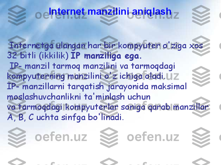 Internet manzilini aniqlash
  Internetga ulangan har bir kompyuter o'ziga xos 
32 bitli (ikkilik)  IP manziliga ega.
  IP- manzil tarmoq manzilini va tarmoqdagi 
kompyuterning manzilini o'z ichiga oladi.
IP- manzillarni tarqatish jarayonida maksimal 
moslashuvchanlikni ta'minlash uchun 
va tarmoqdagi kompyuterlar soniga qarab manzillar 
A, B, C uchta sinfga bo'linadi. 