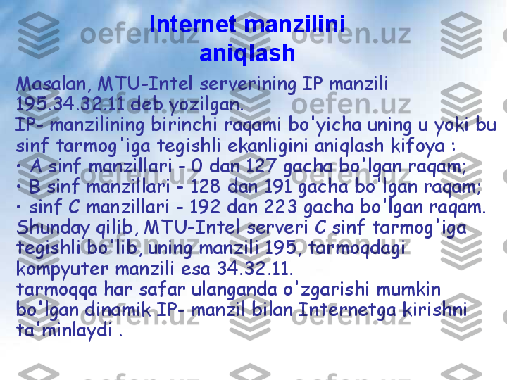 Internet manzilini 
aniqlash
Masalan, MTU-Intel serverining IP manzili 
195.34.32.11 deb yozilgan.
IP- manzilining birinchi raqami bo'yicha uning u yoki bu 
sinf tarmog'iga tegishli ekanligini aniqlash kifoya :
•  A sinf manzillari - 0 dan 127 gacha bo'lgan raqam;
•  B sinf manzillari - 128 dan 191 gacha bo'lgan raqam;
•  sinf C manzillari - 192 dan 223 gacha bo'lgan raqam.
Shunday qilib, MTU-Intel serveri C sinf tarmog'iga 
tegishli bo'lib, uning manzili 195, tarmoqdagi 
kompyuter manzili esa 34.32.11.
tarmoqqa har safar ulanganda o'zgarishi mumkin 
bo'lgan dinamik IP- manzil bilan Internetga kirishni 
ta'minlaydi . 