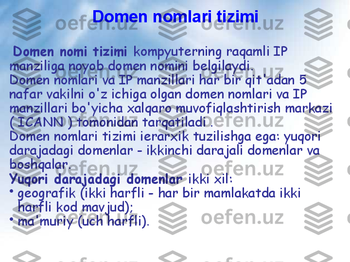 Domen nomlari tizimi
  Domen nomi tizimi  kompyuterning raqamli IP 
manziliga noyob domen nomini belgilaydi.
Domen nomlari va IP manzillari har bir qit'adan 5 
nafar vakilni o'z ichiga olgan domen nomlari va IP 
manzillari bo'yicha xalqaro muvofiqlashtirish markazi 
( ICANN ) tomonidan tarqatiladi .
Domen nomlari tizimi ierarxik tuzilishga ega: yuqori 
darajadagi domenlar - ikkinchi darajali domenlar va 
boshqalar. 
Yuqori darajadagi domenlar  ikki xil:
•
geografik (ikki harfli - har bir mamlakatda ikki 
harfli kod mavjud);
•
ma'muriy (uch harfli). 