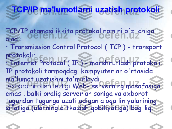 TCP/IP ma'lumotlarni uzatish protokoli
TCP/IP atamasi ikkita protokol nomini o'z ichiga 
oladi:
•  Transmission Control Protocol ( TCP ) - transport 
protokoli;
•  Internet Protocol ( IP ) - marshrutlash protokoli. 
IP protokoli tarmoqdagi kompyuterlar o'rtasida 
ma'lumot uzatishni ta'minlaydi.
  Axborotni olish tezligi  Web- serverning masofasiga 
emas , balki oraliq serverlar soniga va axborot 
tugundan tugunga uzatiladigan aloqa liniyalarining 
sifatiga (ularning o'tkazish qobiliyatiga) bog'liq. 