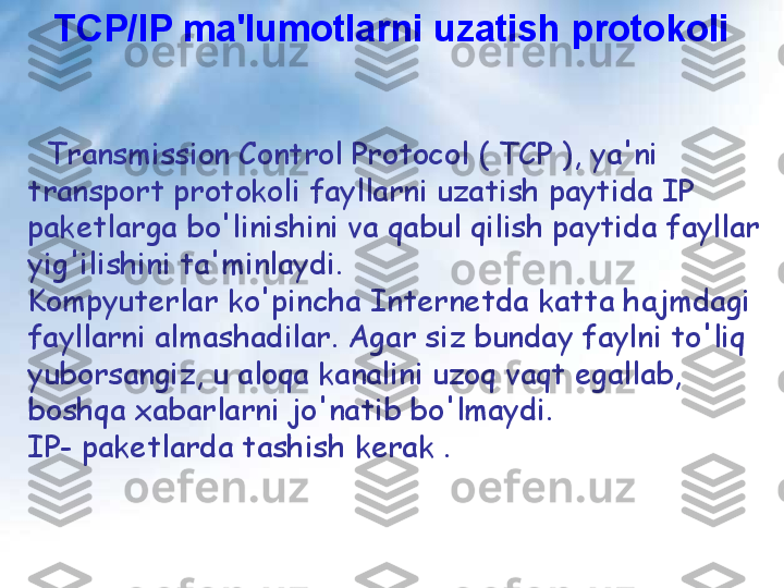 TCP/IP ma'lumotlarni uzatish protokoli
   Transmission Control Protocol ( TCP ), ya'ni 
transport protokoli fayllarni uzatish paytida IP 
paketlarga bo'linishini va qabul qilish paytida fayllar 
yig'ilishini ta'minlaydi.
Kompyuterlar ko'pincha Internetda katta hajmdagi 
fayllarni almashadilar. Agar siz bunday faylni to'liq 
yuborsangiz, u aloqa kanalini uzoq vaqt egallab, 
boshqa xabarlarni jo'natib bo'lmaydi.
IP- paketlarda tashish kerak . 