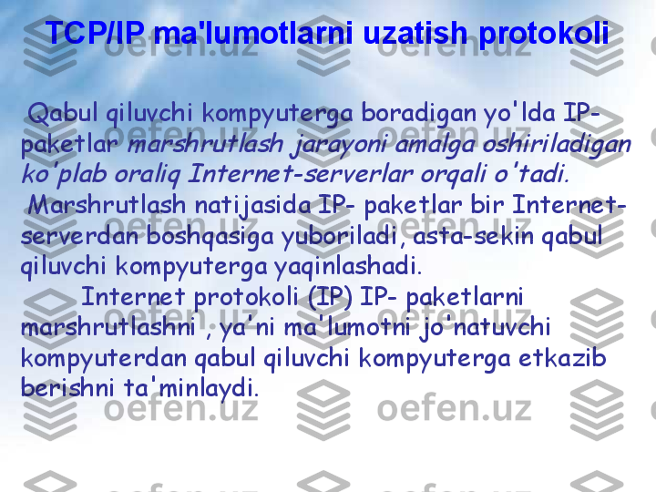 TCP/IP ma'lumotlarni uzatish protokoli
  Qabul qiluvchi kompyuterga boradigan yo'lda IP- 
paketlar marshrutlash jarayoni amalga oshiriladigan 	
ko'plab oraliq Internet-serverlar orqali o'tadi.
 
Marshrutlash natijasida IP- paketlar bir Internet-
serverdan boshqasiga yuboriladi, asta-sekin qabul 
qiluvchi kompyuterga yaqinlashadi.
         Internet protokoli (IP) IP- paketlarni 
marshrutlashni , ya'ni ma'lumotni jo'natuvchi 
kompyuterdan qabul qiluvchi kompyuterga etkazib 
berishni ta'minlaydi. 