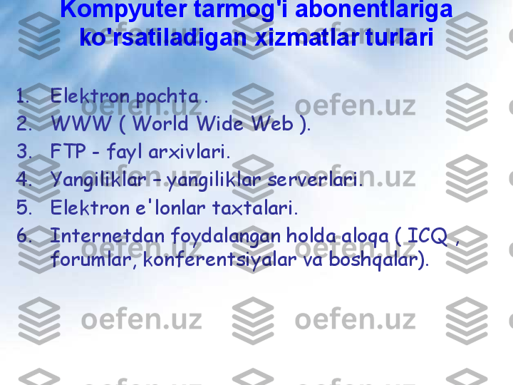 Kompyuter tarmog'i abonentlariga 
ko'rsatiladigan xizmatlar turlari
1. Elektron pochta .
2. WWW ( World Wide Web ).
3. FTP - fayl arxivlari.
4. Yangiliklar – yangiliklar serverlari.
5. Elektron e'lonlar taxtalari.
6. Internetdan foydalangan holda aloqa ( ICQ , 
forumlar, konferentsiyalar va boshqalar). 