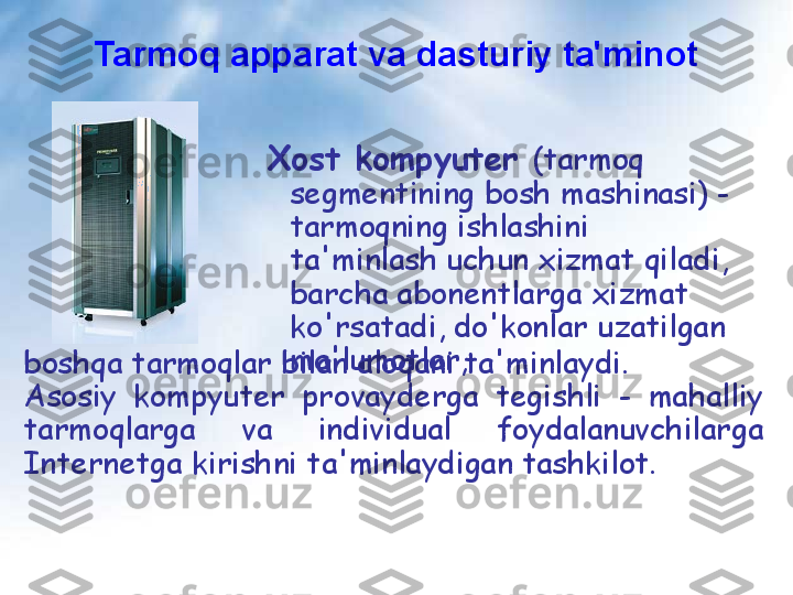 Tarmoq apparat va dasturiy ta'minot
  Xost kompyuter   (tarmoq 
segmentining bosh mashinasi) - 
tarmoqning ishlashini 
ta'minlash uchun xizmat qiladi, 
barcha abonentlarga xizmat 
ko'rsatadi,   do'konlar   uzatilgan 
ma'lumotlar,
boshqa tarmoqlar bilan aloqani ta'minlaydi.
Asosiy  kompyuter  provayderga  tegishli  -  mahalliy 
tarmoqlarga  va  individual  foydalanuvchilarga 
Internetga kirishni ta'minlaydigan tashkilot.   