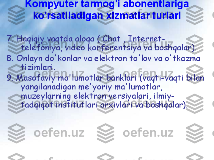 Kompyuter tarmog'i abonentlariga 
ko'rsatiladigan xizmatlar turlari
7. Haqiqiy vaqtda aloqa ( Chat , Internet-
telefoniya, video konferentsiya va boshqalar).
8. Onlayn do'konlar va elektron to'lov va o'tkazma 
tizimlari.
9. Masofaviy ma'lumotlar banklari (vaqti-vaqti bilan 
yangilanadigan me'yoriy ma'lumotlar, 
muzeylarning elektron versiyalari, ilmiy-
tadqiqot institutlari arxivlari va boshqalar). 