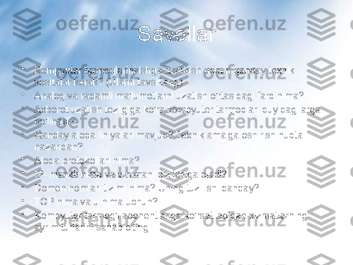 Savollar
•
Kompyuter tarmoqlarini ishga tushirish uchun qanday texnik 
vositalar kerak? (Ularni tavsiflang)
•
Analog va raqamli ma'lumotlarni uzatish o'rtasidagi farq nima?
•
Axborot uzatish tezligiga ko'ra kompyuter tarmoqlari quyidagilarga 
bo'linadi?
•
Qanday aloqa liniyalari mavjud? Texnik amalga oshirish nuqtai 
nazaridan?
•
Aloqa protokollari nima?
•
IP- manzil nima va u nimani o'z ichiga oladi?
•
Domen nomlari tizimi nima? Uning tuzilishi qanday?
•
TCP nima va u nima uchun?
•
Kompyuter tarmog'i abonentlariga ko'rsatiladigan xizmatlarning 
ayrim turlarini sanab o'ting 