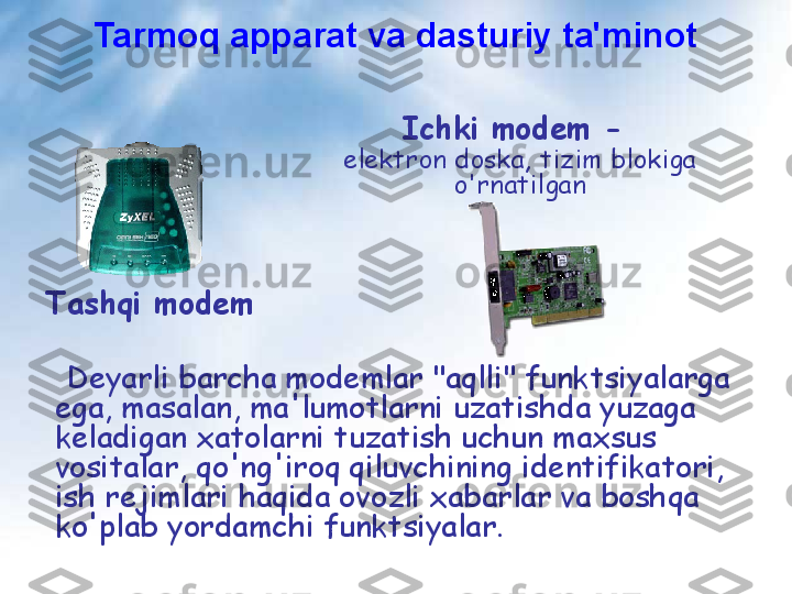 Ichki modem - 
elektron doska,   tizim blokiga 
o'rnatilgan
Tashqi modem
   Deyarli barcha modemlar "aqlli" funktsiyalarga 
ega, masalan, ma'lumotlarni uzatishda yuzaga 
keladigan xatolarni tuzatish uchun maxsus 
vositalar, qo'ng'iroq qiluvchining identifikatori, 
ish rejimlari haqida ovozli xabarlar va boshqa 
ko'plab yordamchi funktsiyalar.  Tarmoq apparat va dasturiy ta'minot 