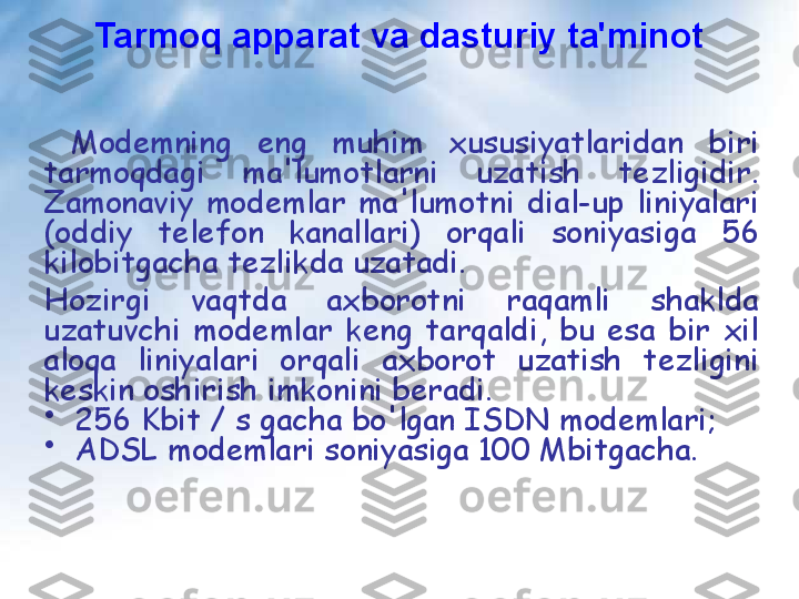   Modemning  eng  muhim  xususiyatlaridan  biri 
tarmoqdagi  ma'lumotlarni  uzatish  tezligidir. 
Zamonaviy  modemlar  ma'lumotni  dial-up  liniyalari 
(oddiy  telefon  kanallari)  orqali  soniyasiga  56 
kilobitgacha tezlikda uzatadi.
  
Hozirgi  vaqtda  axborotni  raqamli  shaklda 
uzatuvchi  modemlar  keng  tarqaldi,  bu  esa  bir  xil 
aloqa  liniyalari  orqali  axborot  uzatish  tezligini 
keskin oshirish imkonini beradi.
•
   256 Kbit / s gacha bo'lgan ISDN modemlari;
•
   ADSL modemlari soniyasiga 100 Mbitgacha.
   Tarmoq apparat va dasturiy ta'minot 