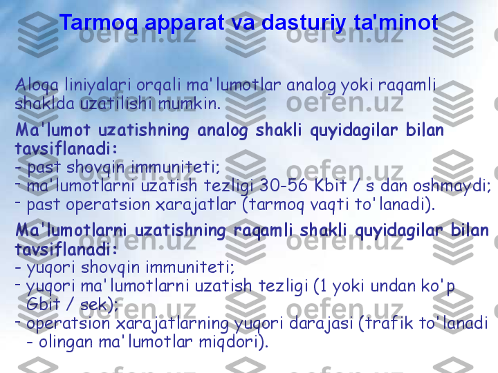 Aloqa liniyalari orqali ma'lumotlar analog yoki raqamli 
shaklda uzatilishi mumkin.
Ma'lumot uzatishning analog shakli quyidagilar bilan 
tavsiflanadi:
- past shovqin immuniteti;
-
ma'lumotlarni uzatish tezligi 30-56 Kbit / s dan oshmaydi;
-
past operatsion xarajatlar (tarmoq vaqti to'lanadi).
Ma'lumotlarni uzatishning raqamli shakli quyidagilar bilan 
tavsiflanadi:    
- yuqori shovqin immuniteti;
-
yuqori ma'lumotlarni uzatish tezligi (1 yoki undan ko'p 
Gbit / sek);
-
operatsion xarajatlarning yuqori darajasi (trafik to'lanadi 
- olingan ma'lumotlar miqdori). Tarmoq apparat va dasturiy ta'minot 