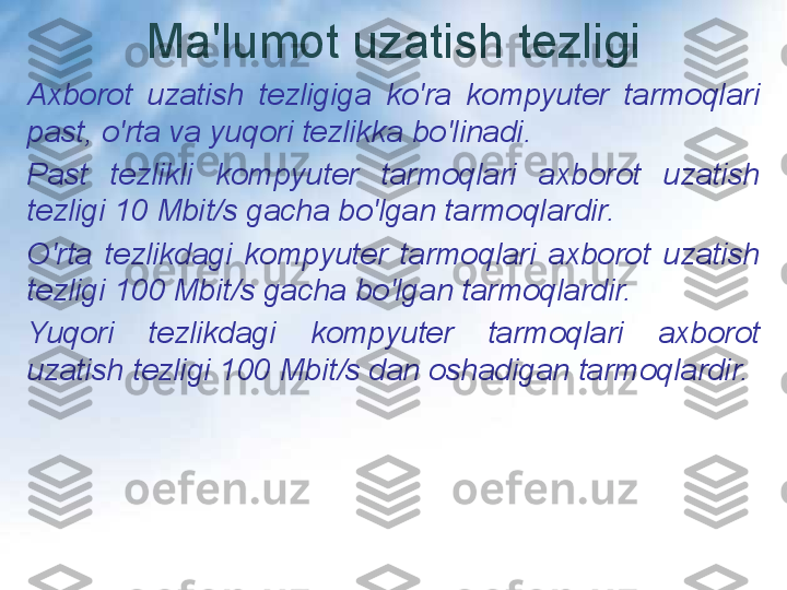 Ma'lumot uzatish tezligi
Axborot  uzatish  tezligiga  ko'ra  kompyuter  tarmoqlari 
past, o'rta va yuqori tezlikka bo'linadi.
Past  tezlikli  kompyuter  tarmoqlari  axborot  uzatish 
tezligi 10 Mbit/s gacha bo'lgan tarmoqlardir.
O'rta  tezlikdagi  kompyuter  tarmoqlari  axborot  uzatish 
tezligi 100 Mbit/s gacha bo'lgan tarmoqlardir.
Yuqori  tezlikdagi  kompyuter  tarmoqlari  axborot 
uzatish tezligi 100 Mbit/s dan oshadigan tarmoqlardir. 