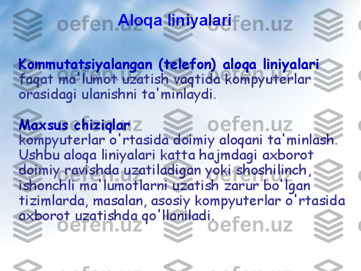 Aloqa liniyalari
Kommutatsiyalangan (telefon) aloqa liniyalari 
faqat ma'lumot uzatish vaqtida kompyuterlar 
orasidagi ulanishni ta'minlaydi.
Maxsus chiziqlar  
kompyuterlar o'rtasida doimiy aloqani ta'minlash. 
Ushbu aloqa liniyalari katta hajmdagi axborot 
doimiy ravishda uzatiladigan yoki shoshilinch, 
ishonchli ma'lumotlarni uzatish zarur bo'lgan 
tizimlarda, masalan, asosiy kompyuterlar o'rtasida 
axborot uzatishda qo'llaniladi.   