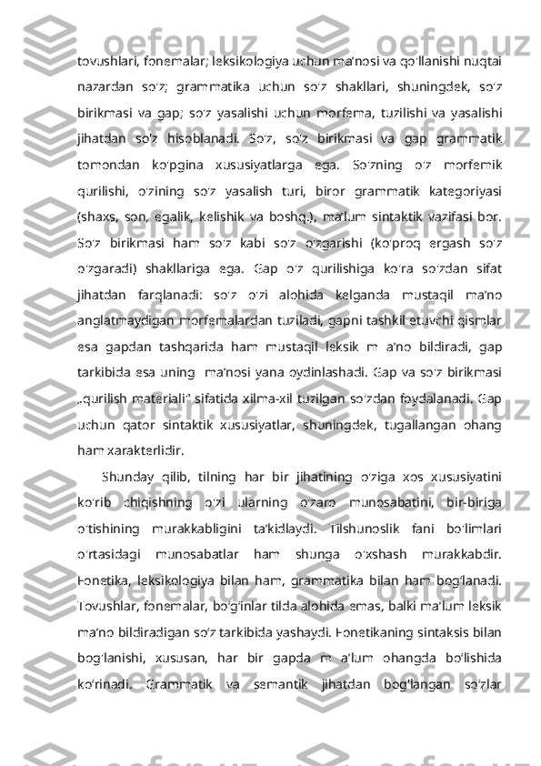 tovushlari, fonemalar; leksikologiya uchun ma’nosi va qo'llanishi nuqtai
nazardan   so'z;   grammatika   uchun   so'z   shakllari,   shuningdek,   so'z
birikmasi   va   gap;   so'z   yasalishi   uchun   morfema,   tuzilishi   va   yasalishi
jihatdan   so'z   hisoblanadi.   So'z,   so'z   birikmasi   va   gap   grammatik
tomondan   ko'pgina   xususiyatlarga   ega.   So'zning   o'z   morfemik
qurilishi,   o'zining   so'z   yasalish   turi,   biror   grammatik   kategoriyasi
(shaxs,   son,   egalik,   kelishik   va   boshq.),   ma’lum   sintaktik   vazifasi   bor.
So'z   birikmasi   ham   so'z   kabi   so'z   o'zgarishi   (ko'proq   ergash   so'z
o'zgaradi)   shakllariga   ega.   Gap   o'z   qurilishiga   ko'ra   so'zdan   sifat
jihatdan   farqlanadi:   so'z   o'zi   alohida   kelganda   mustaqil   ma’no
anglatmaydigan morfemalardan tuziladi, gapni tashkil etuvchi qismlar
esa   gapdan   tashqarida   ham   mustaqil   leksik   m   a’no   bildiradi,   gap
tarkibida   esa   uning     ma’nosi   yana   oydinlashadi.   Gap   va   so'z   birikmasi
„qurilish   materiali"  sifatida   xilma-xil   tuzilgan   so'zdan   foydalanadi.   Gap
uchun   qator   sintaktik   xususiyatlar,   shuningdek,   tugallangan   ohang
ham xarakterlidir. 
Shunday   qilib,   tilning   har   bir   jihatining   o'ziga   xos   xususiyatini
ko'rib   chiqishning   o'zi   ularning   o'zaro   munosabatini,   bir-biriga
o'tishining   murakkabligini   ta’kidlaydi.   Tilshunoslik   fani   bo'limlari
o'rtasidagi   munosabatlar   ham   shunga   o'xshash   murakkabdir.
Fonetika,   leksikologiya   bilan   ham,   grammatika   bilan   ham   bog‘lanadi.
Tovushlar, fonemalar, bo‘g‘inlar tilda alohida emas, balki ma’lum leksik
ma’no bildiradigan so‘z tarkibida yashaydi. Fonetikaning sintaksis bilan
bog'lanishi,   xususan,   har   bir   gapda   m   a’lum   ohangda   bo‘lishida
ko‘rinadi.   Grammatik   va   semantik   jihatdan   bog'langan   so‘zlar 