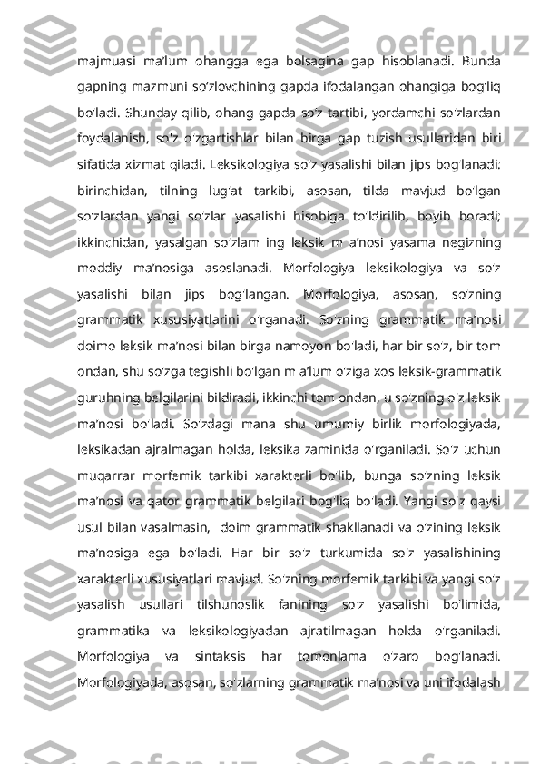 majmuasi   ma’lum   ohangga   ega   bolsagina   gap   hisoblanadi.   Bunda
gapning   mazmuni   so‘zlovchining   gapda   ifodalangan   ohangiga   bog'liq
bo'ladi.   Shunday   qilib,   ohang   gapda   so‘z   tartibi,   yordamchi   so'zlardan
foydalanish,   so'z   o'zgartishlar   bilan   birga   gap   tuzish   usullaridan   biri
sifatida  xizmat  qiladi.  Leksikologiya  so'z yasalishi  bilan  jips bog'lanadi:
birinchidan,   tilning   lug'at   tarkibi,   asosan,   tilda   mavjud   bo'lgan
so'zlardan   yangi   so'zlar   yasalishi   hisobiga   to'ldirilib,   boyib   boradi;
ikkinchidan,   yasalgan   so'zlam   ing   leksik   m   a’nosi   yasama   negizning
moddiy   ma’nosiga   asoslanadi.   Morfologiya   leksikologiya   va   so'z
yasalishi   bilan   jips   bog'langan.   Morfologiya,   asosan,   so'zning
grammatik   xususiyatlarini   o'rganadi.   So'zning   grammatik   ma’nosi
doimo leksik ma’nosi bilan birga namoyon bo'ladi, har bir so'z, bir tom
ondan, shu so'zga tegishli bo'lgan m a’lum o'ziga xos leksik-grammatik
guruhning belgilarini bildiradi, ikkinchi tom ondan, u so'zning o'z leksik
ma’nosi   bo'ladi.   So'zdagi   mana   shu   umumiy   birlik   morfologiyada,
leksikadan   ajralmagan   holda,   leksika   zaminida   o'rganiladi.   So'z   uchun
muqarrar   morfemik   tarkibi   xarakterli   bo'lib,   bunga   so'zning   leksik
ma’nosi   va   qator   grammatik   belgilari   bog'liq   bo'ladi.   Yangi   so'z   qaysi
usul   bilan   vasalmasin,     doim   grammatik   shakllanadi   va   o'zining   leksik
ma’nosiga   ega   bo'ladi.   Har   bir   so'z   turkumida   so'z   yasalishining
xarakterli xususiyatlari mavjud. So'zning morfemik tarkibi va yangi so'z
yasalish   usullari   tilshunoslik   fanining   so'z   yasalishi   bo'limida,
grammatika   va   leksikologiyadan   ajratilmagan   holda   o'rganiladi.
Morfologiya   va   sintaksis   har   tomonlama   o'zaro   bog'lanadi.
Morfologiyada, asosan, so'zlarning grammatik ma’nosi va uni ifodalash 