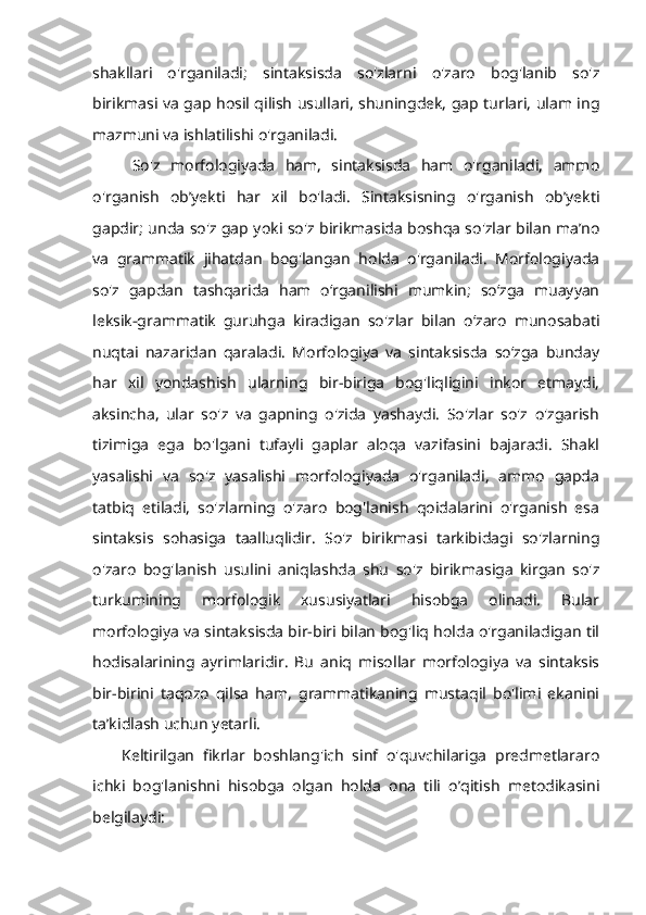 shakllari   o'rganiladi;   sintaksisda   so'zlarni   o'zaro   bog'lanib   so'z
birikmasi va gap hosil qilish usullari, shuningdek, gap turlari, ulam ing
mazmuni va ishlatilishi o'rganiladi.
  So'z   morfologiyada   ham,   sintaksisda   ham   o'rganiladi,   ammo
o'rganish   ob’yekti   har   xil   bo'ladi.   Sintaksisning   o'rganish   ob’yekti
gapdir; unda so'z gap yoki so'z birikmasida boshqa so'zlar bilan ma’no
va   grammatik   jihatdan   bog'langan   holda   o'rganiladi.   Morfologiyada
so'z   gapdan   tashqarida   ham   o‘rganilishi   mumkin;   so‘zga   muayyan
leksik-grammatik   guruhga   kiradigan   so'zlar   bilan   o‘zaro   munosabati
nuqtai   nazaridan   qaraladi.   Morfologiya   va   sintaksisda   so‘zga   bunday
har   xil   yondashish   ularning   bir-biriga   bog'liqligini   inkor   etmaydi,
aksincha,   ular   so'z   va   gapning   o'zida   yashaydi.   So'zlar   so'z   o'zgarish
tizimiga   ega   bo'lgani   tufayli   gaplar   aloqa   vazifasini   bajaradi.   Shakl
yasalishi   va   so'z   yasalishi   morfologiyada   o'rganiladi,   ammo   gapda
tatbiq   etiladi,   so'zlarning   o'zaro   bog'lanish   qoidalarini   o'rganish   esa
sintaksis   sohasiga   taalluqlidir.   So'z   birikmasi   tarkibidagi   so'zlarning
o'zaro   bog'lanish   usulini   aniqlashda   shu   so'z   birikmasiga   kirgan   so'z
turkumining   morfologik   xususiyatlari   hisobga   olinadi.   Bular
morfologiya va sintaksisda bir-biri bilan bog'liq holda o'rganiladigan til
hodisalarining   ayrimlaridir.   Bu   aniq   misollar   morfologiya   va   sintaksis
bir-birini   taqozo   qilsa   ham,   grammatikaning   mustaqil   bo'limi   ekanini
ta’kidlash uchun yetarli. 
Keltirilgan   fikrlar   boshlang'ich   sinf   o'quvchilariga   predmetlararo
ichki   bog'lanishni   hisobga   olgan   holda   ona   tili   o’qitish   metodikasini
belgilaydi:  