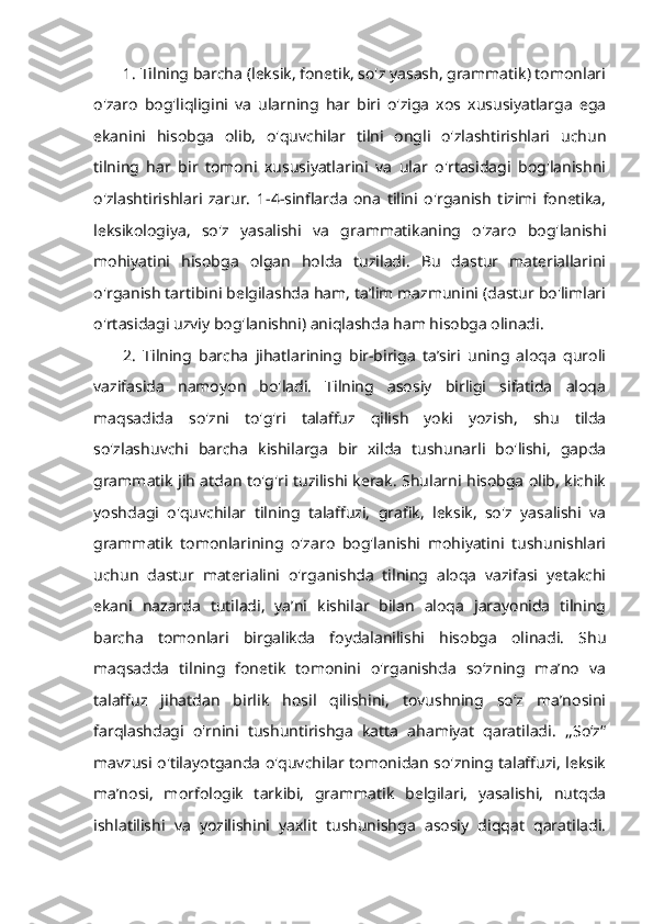 1. Tilning barcha (leksik, fonetik, so'z yasash, grammatik) tomonlari
o'zaro   bog'liqligini   va   ularning   har   biri   o'ziga   xos   xususiyatlarga   ega
ekanini   hisobga   olib,   o'quvchilar   tilni   ongli   o'zlashtirishlari   uchun
tilning   har   bir   tomoni   xususiyatlarini   va   ular   o'rtasidagi   bog'lanishni
o'zlashtirishlari   zarur.   1-4-sinflarda   ona   tilini   o'rganish   tizimi   fonetika,
leksikologiya,   so'z   yasalishi   va   grammatikaning   o'zaro   bog'lanishi
mohiyatini   hisobga   olgan   holda   tuziladi.   Bu   dastur   materiallarini
o'rganish tartibini belgilashda ham, ta’lim mazmunini (dastur bo'limlari
o'rtasidagi uzviy bog'lanishni) aniqlashda ham hisobga olinadi. 
2.   Tilning   barcha   jihatlarining   bir-biriga   ta’siri   uning   aloqa   quroli
vazifasida   namoyon   bo'ladi.   Tilning   asosiy   birligi   sifatida   aloqa
maqsadida   so'zni   to'g'ri   talaffuz   qilish   yoki   yozish,   shu   tilda
so'zlashuvchi   barcha   kishilarga   bir   xilda   tushunarli   bo'lishi,   gapda
grammatik jih atdan to'g'ri tuzilishi kerak. Shularni hisobga olib, kichik
yoshdagi   o'quvchilar   tilning   talaffuzi,   grafik,   leksik,   so'z   yasalishi   va
grammatik   tomonlarining   o'zaro   bog'lanishi   mohiyatini   tushunishlari
uchun   dastur   materialini   o'rganishda   tilning   aloqa   vazifasi   yetakchi
ekani   nazarda   tutiladi,   ya’ni   kishilar   bilan   aloqa   jarayonida   tilning
barcha   tomonlari   birgalikda   foydalanilishi   hisobga   olinadi.   Shu
maqsadda   tilning   fonetik   tomonini   o'rganishda   so‘zning   ma’no   va
talaffuz   jihatdan   birlik   hosil   qilishini,   tovushning   so‘z   ma’nosini
farqlashdagi   o'rnini   tushuntirishga   katta   ahamiyat   qaratiladi.   ,,So‘z“
mavzusi o'tilayotganda o'quvchilar tomonidan so'zning talaffuzi, leksik
ma’nosi,   morfologik   tarkibi,   grammatik   belgilari,   yasalishi,   nutqda
ishlatilishi   va   yozilishini   yaxlit   tushunishga   asosiy   diqqat   qaratiladi. 