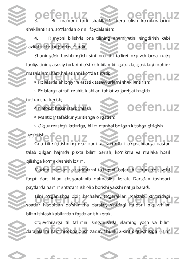 3.         Bir   ma'noni   turli   shakllarda   bera   olish   ko'nikmalarini
shakllantirish, so'zlardan o'rinli foydalanish;
4.         Dunyoni   bilishda   ona   tilining   ahamiyatini   singdirish   kabi
vazifalar shular jumlasidandir.
Shuningdek   boshlang'ich   sinf   ona   tili   ta'limi   o'quvchilarga   nutq
faoliyatining asosiy turlarini o'stirish bilan bir qatorda, quyidagi muhim
masalalarni ham hal etishni ko'zda tutadi:
  Bolalarda ahloqiy va estetik tasavvurlarni shakllantirish;
  Bolalarga atrof- muhit, kishilar, tabiat va jamiyat haqida 
tushuncha berish;
  Nafosat hissini tarbiyalash;
  Mantiqiy tafakkur yuritishga o'rgatish;
  O'quv mashg'ulotlariga, bilim manbai bo'lgan kitobga qiziqish 
uyg'otish.
Ona   tili   o'qitishning   mazmuni   va   metodlari   o'quvchilarga   dastur
talab   qilgan   hajmda   puxta   bilim   berish,   ko'nikma   va   malaka   hosil
qilishga ko'maklashish lozim.
Mazkur   maqsad   va   vazifalarni   to'laqonli   bajarish   uchun   o'qituvchi
faqat   dars   bilan   chegaralanib   qolmasligi   kerak.   Darsdan   tashqari
paytlarda ham muntazam ish olib borishi yaxshi natija beradi. 
Tilni   o'rganishga   doir   kechalar,   to'garaklar,   maktab   ixtiyoridagi
soatlar   hisobidan   qo'shimcha   darslar,   sinfdagi   iqtidorli   o'quvchilar
bilan ishlash kabilardan foydalanish kerak.
O'quvchilarga   til   ta'limini   singdirishda   ularning   yosh   va   bilim
darajalarini   ham  hisobga   olish   zarur.   Chunki  2-sinf  o'quvchisiga   4-sinf 