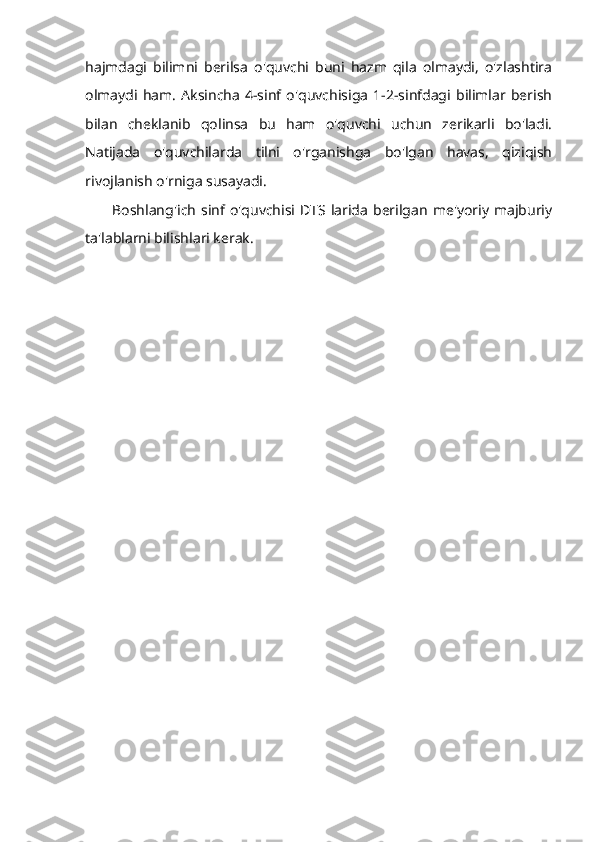 hajmdagi   bilimni   berilsa   o'quvchi   buni   hazm   qila   olmaydi,   o'zlashtira
olmaydi   ham.   Aksincha   4-sinf   o'quvchisiga   1-2-sinfdagi   bilimlar   berish
bilan   cheklanib   qolinsa   bu   ham   o'quvchi   uchun   zerikarli   bo'ladi.
Natijada   o'quvchilarda   tilni   o'rganishga   bo'lgan   havas,   qiziqish
rivojlanish o'rniga susayadi.
Boshlang'ich   sinf  o'quvchisi  DTS  larida   berilgan   me'yoriy  majburiy
ta'lablarni bilishlari kerak. 