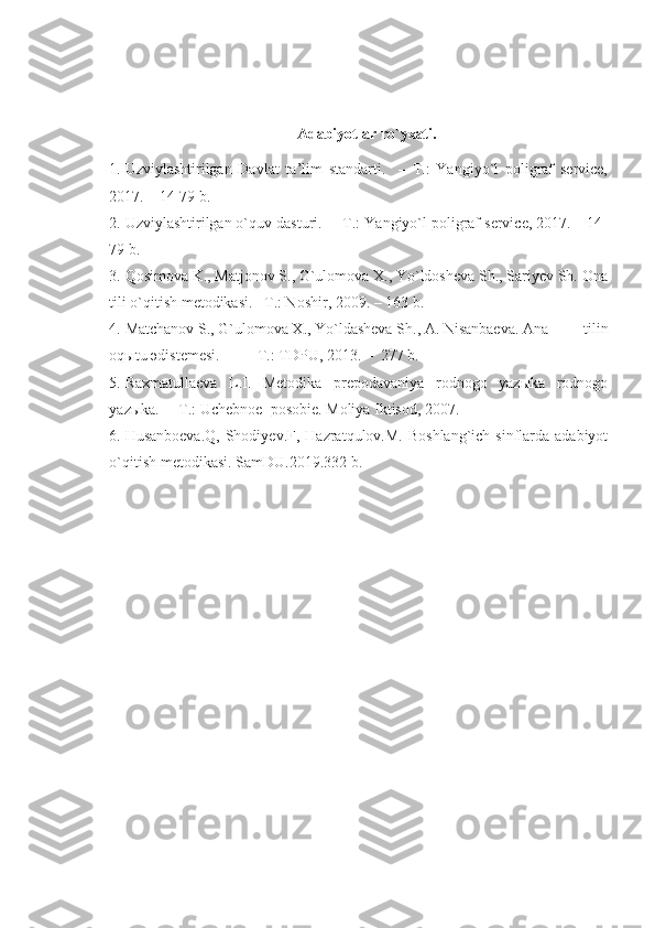 Adabiyotlar ro`yxati.
1. Uzviylashtirilgan   Davlat   ta’lim   standarti.     –   T.:   Yangiyo`l   poligraf   service,
2017. – 14-79 b.
2. Uzviylashtirilgan o`quv dasturi.  – T.: Yangiyo`l poligraf service, 2017. – 14-
79 b.
3. Qosimova K., Matjonov S., G`ulomova X., Yo`ldosheva Sh., Sariyev Sh. Ona
tili o`qitish metodikasi. –T.: Noshir, 2009. – 163 b.
4. Matchanov S., G`ulomova X., Yo`ldasheva Sh., A. Nisanbaeva. Ana     tilin
oqыtu әdіstemesі. –T.: TDPU, 2013. –  277 b.
5. Raxmatullaeva   L.I.   Metodika   prepodavaniya   rodnogo   yazыka   rodnogo
yazыka.  – T.: Uchebnoe  posobie. Moliya Iktisod, 2007.
6. Husanboeva.Q,  Shodiyev.F,  Hazratqulov.M.  Boshlang`ich  sinflarda adabiyot
o`qitish metodikasi. SamDU.2019.332 b. 