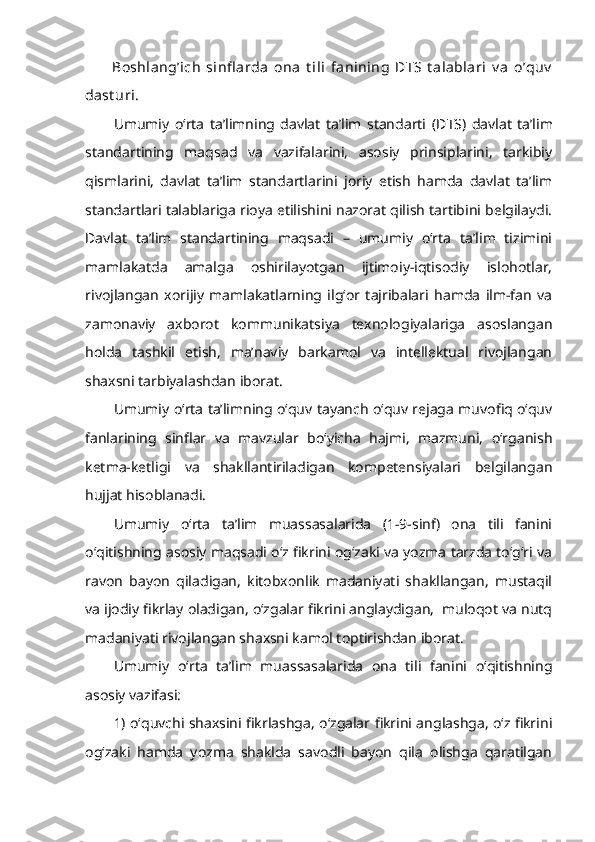 Boshlang’ich   sinfl arda   ona   t ili   fanining   DTS   t alablari   v a   o’quv
dast uri.
Umumiy   o‘rta   ta’limning   davlat   ta’lim   standarti   ( DTS )   davlat   ta’lim
standartining   maqsad   va   vazifalarini,   asosiy   prinsiplarini,   tarkibiy
qismlarini,   davlat   ta’lim   standartlarini   joriy   etish   hamda   davlat   ta’lim
standartlari talablariga rioya etilishini nazorat qilish tartibini belgilaydi.
Davlat   ta’lim   standartining   maqsadi   –   umumiy   o‘rta   ta’lim   tizimini
mamlakatda   amalga   oshirilayotgan   ijtimoiy-iqtisodiy   islohotlar,
rivojlangan   xorijiy   mamlakatlarning   ilg‘or   tajribalari   hamda   ilm-fan   va
zamonaviy   axborot   kommunikatsiya   texnologiyalariga   asoslangan
holda   tashkil   etish,   ma’naviy   barkamol   va   intellektual   rivojlangan
shaxsni tarbiyalashdan iborat. 
Umumiy o‘rta ta’limning o‘quv tayanch o‘quv rejaga muvofiq o‘quv
fanlarining   sinflar   va   mavzular   bo‘yicha   hajmi,   mazmuni,   o‘rganish
ketma-ketligi   va   shakllantiriladigan   kompetensiyalari   belgilangan
hujjat hisoblanadi.
Umumiy   o‘rta   ta’lim   muassasalarida   (1-9-sinf)   ona   tili   fanini
o‘qitishning asosiy maqsadi o‘z fikrini og‘zaki va yozma tarzda to‘g‘ri va
ravon   bayon   qiladigan,   kitobxonlik   madaniyati   shakllangan,   mustaqil
va ijodiy fikrlay oladigan, o‘zgalar fikrini anglaydigan,  muloqot va nutq
madaniyati rivojlangan shaxsni kamol toptirishdan iborat.
Umumiy   o‘rta   ta’lim   muassasalarida   ona   tili   fanini   o‘qitishning
asosiy vazifasi:
1) o‘quvchi shaxsini fikrlashga, o‘zgalar fikrini anglashga, o‘z fikrini
og‘zaki   hamda   yozma   shaklda   savodli   bayon   qila   olishga   qaratilgan 