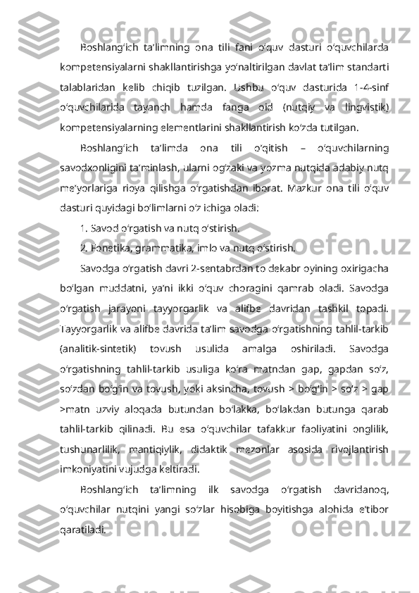 Boshlang‘ich   ta’limning   ona   tili   fani   o‘quv   dasturi   o‘quvchilarda
kompetensiyalarni shakllantirishga yo‘naltirilgan davlat ta’lim standarti
talablaridan   kelib   chiqib   tuzilgan.   Ushbu   o‘quv   dasturida   1-4-sinf
o‘quvchilarida   tayanch   hamda   fanga   oid   (nutqiy   va   lingvistik)
kompetensiyalarning elementlarini shakllantirish ko‘zda tutilgan.
Boshlang‘ich   ta’limda   ona   tili   o’qitish   –   o‘quvchilarning
savodxonligini ta’minlash, ularni og‘zaki va yozma nutqida adabiy nutq
me’yorlariga   rioya   qilishga   o‘rgatishdan   iborat.   Mazkur   ona   tili   o‘quv
dasturi quyidagi bo‘limlarni o‘z ichiga oladi:
1. Savod o‘rgatish va nutq o‘stirish.
2. Fonetika, grammatika, imlo va nutq o‘stirish.
Savodga o‘rgatish davri 2-sentabrdan to dekabr oyining oxirigacha
bo‘lgan   muddatni,   ya’ni   ikki   o‘quv   choragini   qamrab   oladi.   Savodga
o‘rgatish   jarayoni   tayyorgarlik   va   alifbe   davridan   tashkil   topadi.
Tayyorgarlik va alifbe davrida ta’lim savodga o‘rgatishning tahlil-tarkib
(analitik-sintetik)   tovush   usulida   amalga   oshiriladi.   Savodga
o‘rgatishning   tahlil-tarkib   usuliga   ko‘ra   matndan   gap,   gapdan   so‘z,
so‘zdan   bo‘g‘in   va   tovush,   yoki   aksincha,   tovush   >   bo‘g‘in   >   so‘z   >   gap
>matn   uzviy   aloqada   butundan   bo‘lakka,   bo‘lakdan   butunga   qarab
tahlil-tarkib   qilinadi.   Bu   esa   o‘quvchilar   tafakkur   faoliyatini   onglilik,
tushunarlilik,   mantiqiylik,   didaktik   mezonlar   asosida   rivojlantirish
imkoniyatini vujudga keltiradi.
Boshlang‘ich   ta’limning   ilk   savodga   o‘rgatish   davridanoq,
o‘quvchilar   nutqini   yangi   so‘zlar   hisobiga   boyitishga   alohida   e’tibor
qaratiladi. 