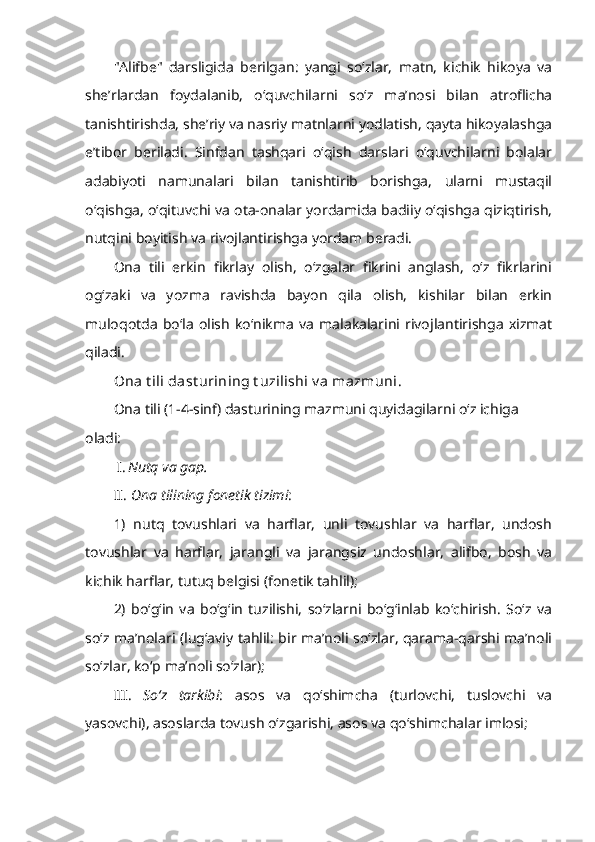 "Alifbe"   darsligida   berilgan:   yangi   so‘zlar,   matn,   kichik   hikoya   va
she’rlardan   foydalanib,   o‘quvchilarni   so‘z   ma’nosi   bilan   atroflicha
tanishtirishda, she’riy va nasriy matnlarni yodlatish, qayta hikoyalashga
e’tibor   beriladi.   Sinfdan   tashqari   o‘qish   darslari   o‘quvchilarni   bolalar
adabiyoti   namunalari   bilan   tanishtirib   borishga,   ularni   mustaqil
o‘qishga, o‘qituvchi va ota-onalar yordamida badiiy o‘qishga qiziqtirish,
nutqini boyitish va rivojlantirishga yordam beradi.
Ona   tili   erkin   fikrlay   olish,   o‘zgalar   fikrini   anglash,   o‘z   fikrlarini
og‘zaki   va   yozma   ravishda   bayon   qila   olish,   kishilar   bilan   erkin
muloqotda   bo‘la   olish   ko‘nikma   va   malakalarini   rivojlantirishga   xizmat
qiladi.
Ona t ili dast urining t uzilishi v a mazmuni.
Ona tili (1-4-sinf) dasturining mazmuni quyidagilarni o‘z ichiga 
oladi:
I. Nutq va gap.
II.   Ona tilining fonetik tizimi : 
1)   nutq   tovushlari   va   harflar,   unli   tovushlar   va   harflar,   undosh
tovushlar   va   harflar,   jarangli   va   jarangsiz   undoshlar,   alifbo,   bosh   va
kichik harflar, tutuq belgisi (fonetik tahlil);
2)   bo‘g‘in   va   bo‘g‘in   tuzilishi,   so‘zlarni   bo‘g‘inlab   ko‘chirish.   So‘z   va
so‘z ma’nolari (lug‘aviy tahlil: bir ma’noli so‘zlar, qarama-qarshi ma’noli
so‘zlar, ko‘p ma’noli so‘zlar); 
III.   So‘z   tarkibi :   asos   va   qo‘shimcha   (turlovchi,   tuslovchi   va
yasovchi), asoslarda tovush o‘zgarishi, asos va qo‘shimchalar imlosi; 