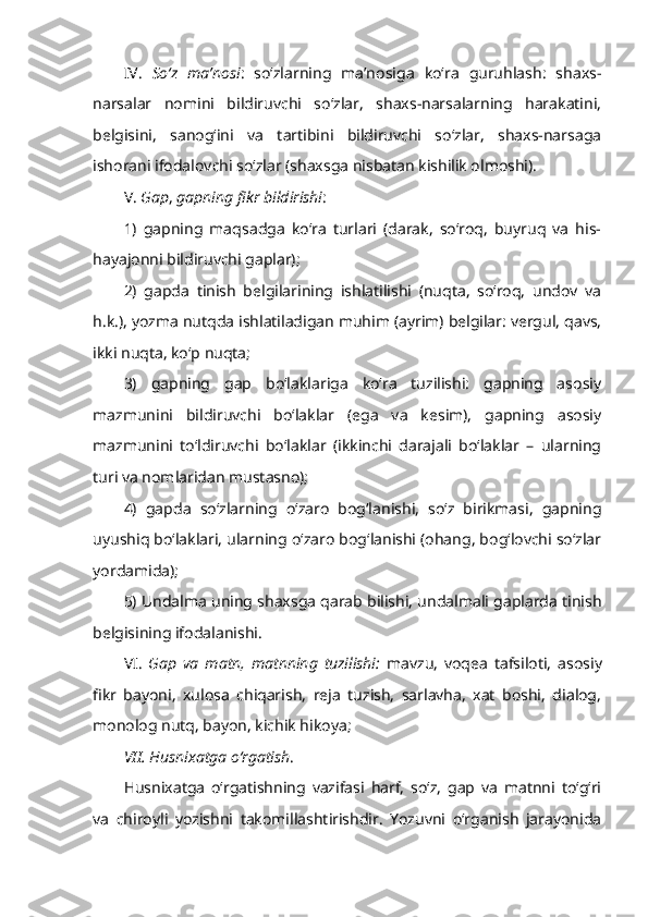 IV.   So‘z   ma’nosi :   so‘zlarning   ma’nosiga   ko‘ra   guruhlash:   shaxs-
narsalar   nomini   bildiruvchi   so‘zlar,   shaxs-narsalarning   harakatini,
belgisini,   sanog‘ini   va   tartibini   bildiruvchi   so‘zlar,   shaxs-narsaga
ishorani ifodalovchi so‘zlar (shaxsga nisbatan kishilik olmoshi).
V.  Gap ,  gapning fikr bildirishi :  
1)   gapning   maqsadga   ko‘ra   turlari   (darak,   so‘roq,   buyruq   va   his-
hayajonni bildiruvchi gaplar);
2)   gapda   tinish   belgilarining   ishlatilishi   (nuqta,   so‘roq,   undov   va
h.k.), yozma nutqda ishlatiladigan muhim (ayrim) belgilar: vergul, qavs,
ikki nuqta, ko‘p nuqta;
3)   gapning   gap   bo‘laklariga   ko‘ra   tuzilishi:   gapning   asosiy
mazmunini   bildiruvchi   bo‘laklar   (ega   va   kesim),   gapning   asosiy
mazmunini   to‘ldiruvchi   bo‘laklar   (ikkinchi   darajali   bo‘laklar   –   ularning
turi va nomlaridan mustasno);
4)   gapda   so‘zlarning   o‘zaro   bog‘lanishi,   so‘z   birikmasi,   gapning
uyushiq bo‘laklari, ularning o‘zaro bog‘lanishi (ohang, bog‘lovchi so‘zlar
yordamida);
5) Undalma uning shaxsga qarab bilishi, undalmali gaplarda tinish
belgisining ifodalanishi. 
VI.   Gap   va   matn,   matnning   tuzilishi:   mavzu,   voqea   tafsiloti,   asosiy
fikr   bayoni,   xulosa   chiqarish,   reja   tuzish,   sarlavha,   xat   boshi,   dialog,
monolog nutq, bayon, kichik hikoya;
VII. Husnixatga o‘rgatish . 
Husnixatga   o‘rgatishning   vazifasi   harf,   so‘z,   gap   va   matnni   to‘g‘ri
va   chiroyli   yozishni   takomillashtirishdir.   Yozuvni   o‘rganish   jarayonida 