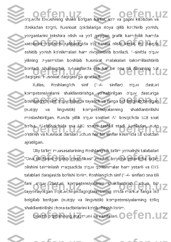 o‘quvchi   tovushning   shakli   bo‘lgan   harfni,   so‘z   va   gapni   kitobdan   va
doskadan   to‘g‘ri,   husnixat   qoidalariga   rioya   qilib   ko‘chirib   yozish,
yozganlarini   tekshira   olish   va   yo‘l   qo‘ygan   grafik   kamchilik   hamda
xatolarini   o‘qituvchi   rahbarligida   o‘zi   tuzata   olishi   kerak.   Bu   davrda
eshitib   yozish   ko‘nikmalari   ham   rivojlantirib   boriladi.   1-sinfda   o‘quv
yilining   2-yarmidan   boshlab   husnixat   malakalari   takomillashtirib
boriladi.   Shuningdek,   2-4-sinflarda   esa   har   bir   ona   tili   darsining   5-8
daqiqasi “Husnixat daqiqasi”ga ajratiladi.
Xullas,   Boshlang‘ich   sinf   (1-4-   sinflar)   o‘quv   dasturi
kompetensiyalarni   shakllantirishga   yo‘naltirilgan   o‘quv   dasturiga
boshlang‘ich sinf o‘quvchilarida tayanch va fanga oid belgilab berilgan
(nutqiy   va   lingvistik)   kompetensiyalarning   shakllantirilishi
moslashtirilgan.   Bunda   yillik   o‘quv   soatlari   A1   bosqichda   608   soat
bo‘lsa,   A1+bosqichida   esa   680   soatni   tashkil   etadi.   Jumladan,   nutq
o‘stirish va husnixat darslari uchun har bir sinflar kesimida 68 soatdan
ajratilgan. 
Oliy ta’lim muasasalarining Boshlang’ich ta’lim yo’nalishi talabalari
“Ona   tili   fanini   o’qitish   metodikasi”   moduli   bo’yicha   yetarlicha   ta’lim
olishini   ta’minlash   maqsadida   o’quv   qo’llanmalar   ham   yetarli   va   DTS
talablari darajasida bo’lishi lozim. Boshlang‘ich sinf (1-4- sinflar) ona tili
fani   o‘quv   dasturi   kompetensiyalarini   shakllantirish   uchun   biz
tayyorlayotgan o’qituvchi-pedagoglarimizning o’zida mazkur fanga oid
belgilab   berilgan   (nutqiy   va   lingvistik)   kompetensiyalarning   to’liq
shakllantirilishi chora-tadbirlarini ko’rib chiqish lozim. 
Ona t ili o’qit ishning mazmuni  v a v azifalari.  