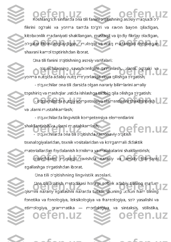 Boshlang’ich sinflarda ona tili fanini o‘qitishning asosiy maqsadi o ‘z
fikrini   og‘zaki   va   yozma   tarzda   to‘g‘ri   va   ravon   bayon   qiladigan,
kitobxonlik madaniyati shakllangan, mustaqil va ijodiy fikrlay oladigan,
o‘zgalar   fikrini   anglaydigan,     muloqot   va   nutq   madaniyati   rivojlangan
shaxsni kamol toptirishdan iborat.
Ona tili fanini o’qitishning asosiy vazifalari :
  -   o‘quvchilarning   savodxonligini   ta’minlash,   ularni   og‘zaki   va
yozma nutqida adabiy nutq me’yorlariga rioya qilishga o‘rgatish;
- o’quvchilar ona tili darsida olgan nazariy bilimlarini amaliy 
topshiriq va mashqlar ustida ishlashga tadbiq qila olishga o’rgatish:
- o’quvchilarda nutqiy kompetensiya elementlarini shakllantirish 
va ularni mustahkamlash;
- o’quvchilarda lingvistik kompetensiya elementlarini 
shakllantirish va ularni mustahkamlash;
 -  o’quvchilarda ona tili o’qitishda zamonaviy o’qitish 
texnalogiyalaridan, texnik vositalaridan va ko’rgazmali didaktik 
materiallardan foydalanish ko’nikma va malakalarini shakllantirish;
-o’qivchilarni   mustaqil   ravishda   nazariy   va   amaliy   bilimlarni
egallashga o’rgatishdan iborat.
Ona t ili o’qit ishning lingv ist ik  asoslari.
  Ona   tili   o'qitish   metodikasi   hozirgi   o'zbek   adabiy   tilining   ma’lum
qismini   nazariy   egallashni   nazarda   tutadi,   shuning   uchun   ham   tilning
fonetika   va   fonologiya,   leksikologiya   va   frazeologiya,   so‘z   yasalishi   va
etimologiya,   grammatika   —   morfologiya   va   sintaksis,   stilistika, 